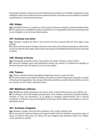 base de pan tostado, se pone una porción del bacalao pochado con la cebolla, el pimiento y el ajo
confitado. Sobre esto se adorna con una mahonesa hecha, así mismo, con ajo confitado y se meten
al grill durante 4 minutos para gratinar.


436- Gildas:
Ing.: Guindillas (tiernas y, a poder ser, de la costa), anchoas en salazón, aceitunas deshuesadas.
El.: Se engarzan en un palillo la anchoa en salazón con 3 ó 4 guindillas (previamente preparadas
en sus vinagres), y las aceitunas deshuesadas.


437- Anchoas con oliva:
Ing.: Anchoas, vinagres de sidra y vino, aceites de oliva y girasol, paté de oliva negra y pan
tostado.
El.: Sobre una base de pan tostado, colocamos unos lomos de anchoas marinadas y, sobre éstos,
un poco de paté de oliva negra. Adornamos con un poco de cebollita finamente picada y macerada
en limón.


438- Champi al horno:
Ing.: Champiñón, pimiento verde y rojo, perejil, ajo, jamón, Tabasco, aceite y limón.
El.: Lavar los champis, picar todo (pimientos, perejil, ajo, jamón). Se rellenan los champis, se
hornean durante unos 10 minutos y se sirven troceados.


439- Txikero:
Ing.: Puerro, cebolla, bacalao desmigado, langostinos, huevo y aceite de oliva.
El.: Se corta el puerro y la cebolla en juliana y se pocha en aceite a fuego lento. Después, se añade
el bacalao y los langostinos. Una vez que todo está pochadito, se añade el huevo batido y se hace
un revuelto. Se sirve sobre rebanada de pan.


440- Mejillones rellenos:
Ing.: Mejillones, cebolla, pimiento rojo, harina, leche, aceite de oliva, huevo, pan rallado y sal.
El.: Se rehoga la carne del mejillón picada junto con la cebolla y el pimiento, picados también.
Después se hace una bechamel y se le agrega lo rehogado anteriormente. Con la mezcla
resultante, se rellena la cáscara del mejillón. Se pasa por huevo batido y pan rallado y se fríe en
abundante aceite.


441- Anchoas vinagreta:
Ing.: Anchoas, vinagre, aceite de oliva, pimiento rojo y verde, cebolla y pan.
El.: Se maceran las anchoas limpias en vinagre durante 24 horas. Después se pasan por agua, se
secan, se colocan sobre pan y se cubren con una vinagreta que habremos hecho con vinagre,
aceite, pimiento y cebolla.




                                                                                                 67
 