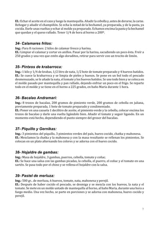 El.: Echar el aceite en el cazo y luego la mantequilla. Añadir la cebolla y, antes de dorarse, la carne.
Rehogar y añadir el champiñón. Se echa la mitad de la bechamel, ya preparada, y de la pasta, ya
cocida. Darle unas vueltas y echar al molde ya preparado. Echamos encima la pasta y la bechamel
que quedan y el queso rallado. Tener 1/4 de hora al horno a 200º.


34- Calamares fritos:
Ing.: Para 8 raciones: 2 kilos de calamar fresco y harina.
El.: Limpiar el calamar y cortar en anillos. Pasar por la harina, sacudiendo un poco ésta. Freír a
250 grados y una vez que estén algo doraditos, retirar para servir con un trocito de limón.


35- Pintxos de krabarroca:
Ing.: 1 kilo y 1/4 de krabas, 1/2 litro de nata, 1/2 bote de tomate preparado y 4 huevos batidos.
El.: Se cuece la krabarroca y se limpia de pieles y huesos. Se pone en un bol todo el pescado
desmenuzado, se le añade la nata, el tomate y los huevos batidos. Se une todo bien y se coloca en
el molde pasado por mantequilla y pan rallado, dejando enfriar un poco en el frigo. Se reparte
todo en el molde y se tiene en el horno a 225 grados, en baño María durante 1 hora.


36- Bacalao Andramari:
Ing.: 8 trozos de bacalao, 200 gramos de pimiento verde, 200 gramos de cebolla en juliana,
previamente preparada, 1 bote de tomate preparado y condimentado.
El.: Poner en una cazuela 1 decilitro de aceite, el pimiento verde y la cebolla, colocar encima los
trozos de bacalao y darle una vuelta ligándolo bien. Añadir el tomate y seguir ligando. En un
momento está hecho, dependiendo el punto siempre del grosor del bacalao.


37- Piquillo y Gernikas:
Ing.: 3 pimientos del piquillo, 3 pimientos verdes del país, huevo cocido, chatka y mahonesa.
El.: Mezclamos la chatka y la mahonesa y con la masa resultante se rellenan los pimientos. Se
colocan en un plato alternando los colores y se adorna con el huevo cocido.


38- Hojaldre de gambas:
Ing.: Masa de hojaldre, 3 gambas, puerros, cebolla, tomate y coñac.
El.: Se hace una salsa con las gambas picadas, la cebolla, el puerro, el coñac y el tomate en una
sartén. Se pasa todo por el chino y se rellena el hojaldre con la salsa.


39- Pastel de merluza:
Ing.: 500 gr.. de merluza, 6 huevos, tomate, nata, mahonesa y perejil.
El.: Después de haber cocido el pescado, se desmiga y se mezcla con los huevos, la nata y el
tomate. Se mete en un molde untado de mantequilla al horno, al baño María, durante una hora a
fuego medio. Una vez hecho, se parte en porciones y se adorna con mahonesa, huevo cocido y
perejil.



                                                                                                      7
 
