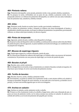 464- Pimiento relleno:
Ing.: Pimientos del piquillo, carne picada, pimiento verde y rojo, perejil, cebolla y zanahoria.
El.: Se prepara la carne, refriéndola con un poco de ajo, cebolla y pimiento verde. Con el
preparado anterior, se rellenan los pimientos del piquillo y se cubren con una salsa realizada a
base de pimiento rojo, zanahoria, cebolla y tomate.


465- Urkia:
Ing.: Pimiento verde, bonito en aceite, huevo cocido, pan tostado y mahonesa.
El.: Se refríen los pimientos verdes y después se elabora una masa desmigando el bonito y
añadiéndole cebolla muy picada, con la que se rellenan los pimientos. Los pimientos, previamente
rellenos, se sitúan sobre pan tostado y se decora al gusto.


466- Pintxo de temporada:
Ing.: Aguacate, jamón de pato, endibia, salsa Roquefort y lechuga.
El.: Se pone la salsa de Roquefort sobre la endibia, a continuación se colocan sobre ésta dos filetes
de jamón de pato y dos de aguacate, se pone también un trocito de lechuga y se condimenta con
un poquito de vinagreta.


467- Mousse de espárrago triguero:
Ing.: Espárragos trigueros y salmón ahumado, jamón de pato.
El.: Se colocan por bandas los sabores del espárrago y el salmón sobre una mousse de bastante
consistencia. Se presenta con una yema de espárrago y un trocito de jamón de pato.


468- Bacalao al pil-pil:
Ing.: Bacalao, ajos, aceite y pimiento.
El.: Se rehogan bien en el aceite, el ajo y el pimiento y se añade el bacalao cortado en taquitos. Se
deja hacer poco tiempo. Se sirve con trocitos de pimiento encima.


469- Tortilla de bacalao:
Ing.: Bacalao, huevos, aceite, cebolla y pimiento verde.
El.: Previamente, se pocha la cebolla con el pimiento verde; a este mismo sofrito se le añade el
bacalao ya desalado. Después de unos minutos, se une todo esto a los huevos, ya batidos con el
perejil, y se hace una tortilla jugosita que se sirve en triángulos.


470- Anchoa en salazón:
Ing.: Anchoa en salazón, aceite, pimiento verde y cebolla.
El.: Primero se fríe el pimiento verde y la cebolla a fuego lento, sobre una rebanada de pan, se
pone un trozo de pimiento verde y se le coloca encima una anchoa en salazón. Se adorna con
cebolla del sofrito y un trocito de pimiento del piquillo por encima.



                                                                                                 71
 