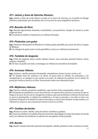 471- Jamón y lomo de Sánchez Romero:
Ing.: Jamón y lomo de cerdo ibérico curado en la sierra de Aracena, en el pueblo de Jabugo
(Huelva), alimentado solo de bellota; ése es el secreto de estos magníficos manjares.


472- Bacalao de Nico:
Ing.: Bacalao ligeramente ahumado, encebollado y con pimientos, vinagre de romero y aceite
virgen de oliva.
El.: Se pocha la cebolla y el pimiento y se rellena el bacalao.


473- Pimientos con gulas:
Ing.: Pimientos del piquillo de Mendavia o Lodosa, gulas, guindilla, ajo, aceite de oliva y vinagre
de Módena.
El.: Se rehogan las gulas junto con las guindillas y el ajo y se rellenan los pimientos.


474- Tartaleta de langosta:
Ing.: Colas de langosta, huevo cocido rallado, tomate, nuez moscada, pimienta blanca, salvia,
orégano y hojaldre.
El.: Se hace un pudín con todo, se desmiga y se rellenan las tartaletas de hojaldre.


475- Anchoas Vittorio:
Ing.: Anchoas, cebolla, pimiento del piquillo, champiñones, harina, huevo, aceite y sal.
El.: Se limpian bien las anchoas y se abren. Se pican bien la cebolla, los pimientos y los
champiñones y se rehogan en una sartén con aceite. Se rellenan las anchoas con el refrito. Se
pasan por harina y huevo y se fríen. Se presentan sobre una rebanada de pan.


476- Mejillones rellenos:
Ing.: Puerros, cebolla, zanahoria, mejillones, rape, harina, leche, mantequilla, aceite y sal.
El.: Se limpian los mejillones y se les da un hervor. Se separan de la cáscara y se pican. El rape se
limpia y se cuece. En un cazo se rehogan las verduras, que una vez hechas se trituran. En otro cazo
se pone la mantequilla, se añaden los mejillones y el rape ya picados y con ellos se hace una
bechamel. Después se le añade la verdura triturada y se cuece unos minutos. Se deja enfriar y se
rellenan las cáscaras, que se pasan por harina y huevo y se fríen.


477- Cestitas de bonito:
Ing.: Bonito en aceite, cebolla, salsa de tomate, tartaletas y gambas.
El.: Se pica la cebolla y se le añade el bonito escurrido y desmigado y la salsa de tomate. Se mezcla
todo y se rellenan las tartaletas. Se adorna con una gamba cocida y pelada.


478- Bonito:
Ing.: Bonito, tomate triturado, pimiento del piquillo, cebolla, pimiento verde y anchoa en aceite.
                                                                                              72
 