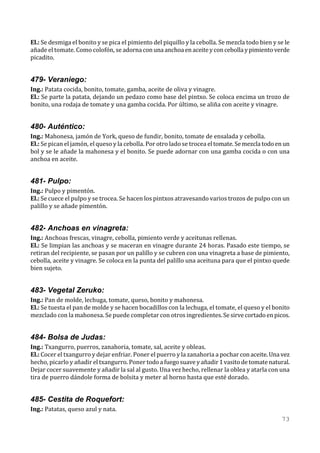 El.: Se desmiga el bonito y se pica el pimiento del piquillo y la cebolla. Se mezcla todo bien y se le
añade el tomate. Como colofón, se adorna con una anchoa en aceite y con cebolla y pimiento verde
picadito.


479- Veraniego:
Ing.: Patata cocida, bonito, tomate, gamba, aceite de oliva y vinagre.
El.: Se parte la patata, dejando un pedazo como base del pintxo. Se coloca encima un trozo de
bonito, una rodaja de tomate y una gamba cocida. Por último, se aliña con aceite y vinagre.


480- Auténtico:
Ing.: Mahonesa, jamón de York, queso de fundir, bonito, tomate de ensalada y cebolla.
El.: Se pican el jamón, el queso y la cebolla. Por otro lado se trocea el tomate. Se mezcla todo en un
bol y se le añade la mahonesa y el bonito. Se puede adornar con una gamba cocida o con una
anchoa en aceite.


481- Pulpo:
Ing.: Pulpo y pimentón.
El.: Se cuece el pulpo y se trocea. Se hacen los pintxos atravesando varios trozos de pulpo con un
palillo y se añade pimentón.


482- Anchoas en vinagreta:
Ing.: Anchoas frescas, vinagre, cebolla, pimiento verde y aceitunas rellenas.
El.: Se limpian las anchoas y se maceran en vinagre durante 24 horas. Pasado este tiempo, se
retiran del recipiente, se pasan por un palillo y se cubren con una vinagreta a base de pimiento,
cebolla, aceite y vinagre. Se coloca en la punta del palillo una aceituna para que el pintxo quede
bien sujeto.


483- Vegetal Zeruko:
Ing.: Pan de molde, lechuga, tomate, queso, bonito y mahonesa.
El.: Se tuesta el pan de molde y se hacen bocadillos con la lechuga, el tomate, el queso y el bonito
mezclado con la mahonesa. Se puede completar con otros ingredientes. Se sirve cortado en picos.


484- Bolsa de Judas:
Ing.: Txangurro, puerros, zanahoria, tomate, sal, aceite y obleas.
El.: Cocer el txangurro y dejar enfriar. Poner el puerro y la zanahoria a pochar con aceite. Una vez
hecho, picarlo y añadir el txangurro. Poner todo a fuego suave y añadir 1 vasito de tomate natural.
Dejar cocer suavemente y añadir la sal al gusto. Una vez hecho, rellenar la oblea y atarla con una
tira de puerro dándole forma de bolsita y meter al horno hasta que esté dorado.


485- Cestita de Roquefort:
Ing.: Patatas, queso azul y nata.
                                                                                                  73
 