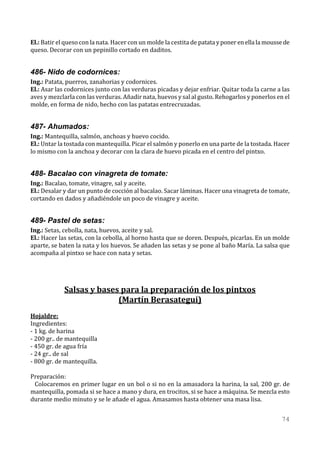 El.: Batir el queso con la nata. Hacer con un molde la cestita de patata y poner en ella la mousse de
queso. Decorar con un pepinillo cortado en daditos.


486- Nido de codornices:
Ing.: Patata, puerros, zanahorias y codornices.
El.: Asar las codornices junto con las verduras picadas y dejar enfriar. Quitar toda la carne a las
aves y mezclarla con las verduras. Añadir nata, huevos y sal al gusto. Rehogarlos y ponerlos en el
molde, en forma de nido, hecho con las patatas entrecruzadas.


487- Ahumados:
Ing.: Mantequilla, salmón, anchoas y huevo cocido.
El.: Untar la tostada con mantequilla. Picar el salmón y ponerlo en una parte de la tostada. Hacer
lo mismo con la anchoa y decorar con la clara de huevo picada en el centro del pintxo.


488- Bacalao con vinagreta de tomate:
Ing.: Bacalao, tomate, vinagre, sal y aceite.
El.: Desalar y dar un punto de cocción al bacalao. Sacar láminas. Hacer una vinagreta de tomate,
cortando en dados y añadiéndole un poco de vinagre y aceite.


489- Pastel de setas:
Ing.: Setas, cebolla, nata, huevos, aceite y sal.
El.: Hacer las setas, con la cebolla, al horno hasta que se doren. Después, picarlas. En un molde
aparte, se baten la nata y los huevos. Se añaden las setas y se pone al baño María. La salsa que
acompaña al pintxo se hace con nata y setas.




             Salsas y bases para la preparación de los pintxos
                           (Martín Berasategui)
Hojaldre:
Ingredientes:
- 1 kg. de harina
- 200 gr.. de mantequilla
- 450 gr. de agua fría
- 24 gr.. de sal
- 800 gr. de mantequilla.

Preparación:
 Colocaremos en primer lugar en un bol o si no en la amasadora la harina, la sal, 200 gr. de
mantequilla, pomada si se hace a mano y dura, en trocitos, si se hace a máquina. Se mezcla esto
durante medio minuto y se le añade el agua. Amasamos hasta obtener una masa lisa.


                                                                                                 74
 