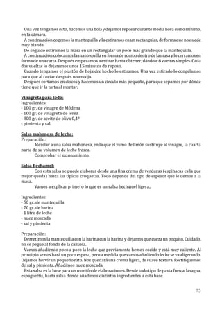 Una vez tengamos esto, hacemos una bola y dejamos reposar durante media hora como mínimo,
en la cámara.
  A continuación cogemos la mantequilla y la estiramos en un rectangular, de forma que no quede
muy blanda.
  De seguido estiramos la masa en un rectangular un poco más grande que la mantequilla.
  A continuación colocamos la mantequilla en forma de rombo dentro de la masa y lo cerramos en
forma de una carta. Después empezamos a estirar hasta obtener, dándole 6 vueltas simples. Cada
dos vueltas lo dejaremos unos 15 minutos de reposo.
  Cuando tengamos el plastón de hojaldre hecho lo estiramos. Una vez estirado lo congelamos
para que al cortar después no encoja.
  Después cortamos en discos y hacemos un círculo más pequeño, para que sepamos por dónde
tiene que ir la tarta al montar.

Vinagreta para todo:
Ingredientes:
- 100 gr. de vinagre de Módena
- 100 gr. de vinagreta de Jerez
- 800 gr. de aceite de oliva 0,4º
- pimienta y sal.

Salsa mahonesa de leche:
Preparación:
       Mezclar a una salsa mahonesa, en la que el zumo de limón sustituye al vinagre, la cuarta
parte de su volumen de leche fresca.
       Comprobar el sazonamiento.

Salsa Bechamel:
       Con esta salsa se puede elaborar desde una fina crema de verduras (espinacas es la que
mejor queda) hasta las típicas croquetas. Todo depende del tipo de espesor que le demos a la
masa.
       Vamos a explicar primero lo que es un salsa bechamel ligera..

Ingredientes:
- 50 gr. de mantequilla
- 70 gr. de harina
- 1 litro de leche
- nuez moscada
- sal y pimienta

Preparación:
 Derretimos la mantequilla con la harina con la harina y dejamos que cueza un poquito. Cuidado,
no se pegue al fondo de la cazuela.
 Vamos añadiendo poco a poco la leche que previamente hemos cocido y está muy caliente. Al
principio se nos hará un poco espesa, pero a medida que vamos añadiendo leche se va aligerando.
Dejamos hervir un pequeño rato. Nos quedará una crema ligera, de suave textura. Rectifiquemos
de sal y pimienta. Añadimos nuez moscada.
 Esta salsa es la base para un montón de elaboraciones. Desde todo tipo de pasta fresca, lasagna,
espaguettis, hasta salsa donde añadimos distintos ingredientes a esta base.


                                                                                              75
 