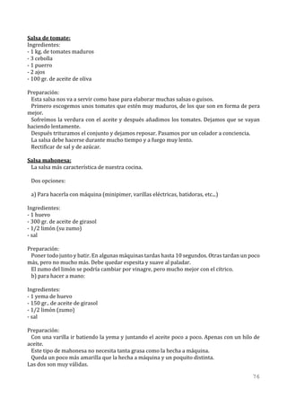Salsa de tomate:
Ingredientes:
- 1 kg. de tomates maduros
- 3 cebolla
- 1 puerro
- 2 ajos
- 100 gr. de aceite de oliva

Preparación:
 Esta salsa nos va a servir como base para elaborar muchas salsas o guisos.
 Primero escogemos unos tomates que estén muy maduros, de los que son en forma de pera
mejor.
 Sofreímos la verdura con el aceite y después añadimos los tomates. Dejamos que se vayan
haciendo lentamente.
 Después trituramos el conjunto y dejamos reposar. Pasamos por un colador a conciencia.
 La salsa debe hacerse durante mucho tiempo y a fuego muy lento.
 Rectificar de sal y de azúcar.

Salsa mahonesa:
 La salsa más característica de nuestra cocina.

 Dos opciones:

 a) Para hacerla con máquina (minipimer, varillas eléctricas, batidoras, etc...)

Ingredientes:
- 1 huevo
- 300 gr. de aceite de girasol
- 1/2 limón (su zumo)
- sal

Preparación:
 Poner todo junto y batir. En algunas máquinas tardas hasta 10 segundos. Otras tardan un poco
más, pero no mucho más. Debe quedar espesita y suave al paladar.
 El zumo del limón se podría cambiar por vinagre, pero mucho mejor con el cítrico.
 b) para hacer a mano:

Ingredientes:
- 1 yema de huevo
- 150 gr.. de aceite de girasol
- 1/2 limón (zumo)
- sal

Preparación:
 Con una varilla ir batiendo la yema y juntando el aceite poco a poco. Apenas con un hilo de
aceite.
 Este tipo de mahonesa no necesita tanta grasa como la hecha a máquina.
 Queda un poco más amarilla que la hecha a máquina y un poquito distinta.
Las dos son muy válidas.

                                                                                          76
 
