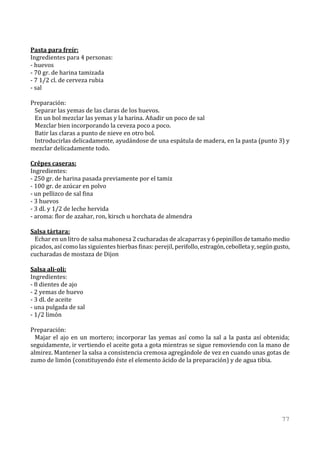 Pasta para freír:
Ingredientes para 4 personas:
- huevos
- 70 gr. de harina tamizada
- 7 1/2 cl. de cerveza rubia
- sal

Preparación:
 Separar las yemas de las claras de los huevos.
 En un bol mezclar las yemas y la harina. Añadir un poco de sal
 Mezclar bien incorporando la ceveza poco a poco.
 Batir las claras a punto de nieve en otro bol.
 Introducirlas delicadamente, ayudándose de una espátula de madera, en la pasta (punto 3) y
mezclar delicadamente todo.

Crêpes caseras:
Ingredientes:
- 250 gr. de harina pasada previamente por el tamiz
- 100 gr. de azúcar en polvo
- un pellizco de sal fina
- 3 huevos
- 3 dl. y 1/2 de leche hervida
- aroma: flor de azahar, ron, kirsch u horchata de almendra

Salsa tártara:
 Echar en un litro de salsa mahonesa 2 cucharadas de alcaparras y 6 pepinillos de tamaño medio
picados, así como las siguientes hierbas finas: perejil, perifollo, estragón, cebolleta y, según gusto,
cucharadas de mostaza de Dijon

Salsa ali-oli:
Ingredientes:
- 8 dientes de ajo
- 2 yemas de huevo
- 3 dl. de aceite
- una pulgada de sal
- 1/2 limón

Preparación:
  Majar el ajo en un mortero; incorporar las yemas así como la sal a la pasta así obtenida;
seguidamente, ir vertiendo el aceite gota a gota mientras se sigue removiendo con la mano de
almirez. Mantener la salsa a consistencia cremosa agregándole de vez en cuando unas gotas de
zumo de limón (constituyendo éste el elemento ácido de la preparación) y de agua tibia.




                                                                                                   77
 