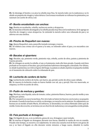 El.: Se desmiga el bonito y se pica la cebolla muy fina. Se mezcla todo con la mahonesa y se le
añade un poquito de vinagre y salsa tártara. Con la masa resultante se rellenan los pimientos y se
sazonan con aceite de oliva y sal.


47- Bonito encebollado con anchoa:
Ing.: Bonito en escabeche, cebolla, anchoa en aceite y alcaparras.
El.: Se mezclan el bonito desmigado y la cebolla picada muy fina con la mahonesa. Se le agrega un
chorrito de vinagre y unas alcaparras. Se extiende la mezcla sobre una rebanada de pan y se
adorna con una anchoa.


48- Pincho de Roquefort con nueces:
Ing.: Queso Roquefort, nata, panecillo tostado noruego y nueces.
El.: Se elabora una crema con el queso y la nata, se extiende sobre el pan y se encumbra con
nueces.


49- Bacalao al ajoarriero:
Ing.: Bacalao, ajo, pimiento verde, pimiento rojo, cebolla, aceite de oliva, patata y pimienta de
Cayena picante.
El.: Se rehogan en aceite la cebolla, el ajo y el pimiento, todo ello bien picado. Cuando está bien
pochado se incorpora el bacalao, que previamente habremos desmigado y desalado. Por último,
se añade la pimienta y se retira el guiso del fuego. La patata se añade al pintxo en pequeña medida
en el momento de colocarlo sobre la rebanada de pan.


50- Lecherita de cordero de leche:
Ing.: Lecherita de cordero de leche, sal, huevo, ajo, perejil, aceite de oliva y pan rallado.
El.: Se macera la lecherita cruda en huevo batido con sal, ajo y perejil. Una vez macerada, se
empana y se fríe en aceite de oliva.


51- Pudin de merluza y gambas:
Ing.: Merluza, nata líquida, salsa de tomate, coñac, pimienta blanca, huevos, pan de molde y una
gamba por pintxo.
El.: Por una parte se cuece la merluza. Por otro lado se baten los huevos con la nata y un poquito
de tomate. Cuando la merluza se enfría, se desmiga y se mezcla con lo anterior. Se salpimenta y se
hornea en un molde al baño María. Al enfriarse, se desmolda y se coloca fileteado sobre pan de
molde. Como decoración, se termina con un chorrito de mahonesa y con una gamba cocida pelada.



52- Foie pochado al Armagnac:
Ing.: Un hígado de oca, o en su defecto, grasa de oca, Armagnac y pan tostado.
El.: Se marina el hígado en Armagnac durante tres horas, dándole la vuelta de vez en cuando.
Pasado este tiempo, se escurre y se salpimenta. Se unta una cazuela oval de barro con grasa de
oca y se hace el hígado en ella durante veinte minutos a fuego suave, dándole la vuelta
                                                                                                 9
 