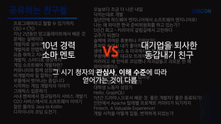 공유하는 친구들
프로그래머라고 말할 수 있기까지
CEO + CTO
지난 2년동안 망고플레이트에서 배운 것
문제는 실력이다
개발자로 살아가기
개발자로 만렙찍기
요즘 뭐하고 지내시나요?
개발자, 스터디로 성장하자
게임 소프트웨어 개발자란?
커뮤니티와 함께 성장하기
비개발자와 일 잘하는 법
우물에서 벗어나는 중입니다
시작하는 게임 개발자의 이야기
그래픽스 입문하기
사내 벤처에서 정규팀까지 서비스 개발기
O2O 서비스에서의 소프트웨어 이야기
잘은 몰라도 Java to Kotlin
디자이너의 코딩 도전기
오늘보다 조금 더 나은 내일
닥치는대로 개발
일년안에 하드웨어 엔지니어에서 소프트웨어 엔지니어로!
나는 왜 파이콘 한국 준비위원회를 하고 있는가?
5년간 회고 - 커리어의 갈림길에서 고민하다
교주가 되겠다
슬랙에 귀여운 휴봇하나 키워보자!
혼파망 속에서 내가 좋아하는 문제 찾아 풀기
생애 첫 오픈소스 & 미국에서의 첫 해커톤
쿠팡에서 배운 대규모 트래픽을 처리하는 법
이러려고 새 언어로 코딩했나 자괴감들고 괴로운 한 해
파이어베이스
여자 개발자
수험생이 쏘아올린 작은 딥러닝
실리콘 밸리 개발자 취업기
대학생 노동자 성장기
Hello, GraphQL!
1년간 드라마⼈으로서 배운 것. 좋은 개발자? 좋은 동료되기!
인턴에서 Apache 탑레벨 프로젝트 커미터가 되기까지
Fintech, A Valuable Experience!
개발 서적을 어떻게 집필, 번역하게 되었는가
10년 경력
소마 멘토
대기업을 퇴사한
동갑내기 친구VS
그 시기 청자의 관심사, 이해 수준에 따라
얻어가는 것이 다름
 