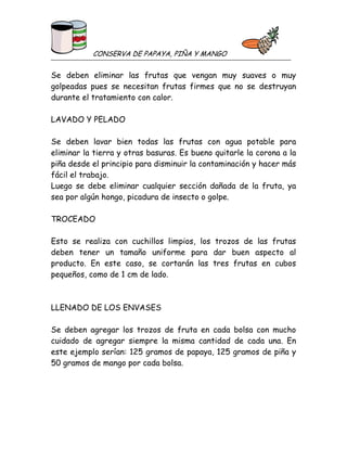 CONSERVA DE PAPAYA, PIÑA Y MANGO

Se deben eliminar las frutas que vengan muy suaves o muy
golpeadas pues se necesitan frutas firmes que no se destruyan
durante el tratamiento con calor.
LAVADO Y PELADO
Se deben lavar bien todas las frutas con agua potable para
eliminar la tierra y otras basuras. Es bueno quitarle la corona a la
piña desde el principio para disminuir la contaminación y hacer más
fácil el trabajo.
Luego se debe eliminar cualquier sección dañada de la fruta, ya
sea por algún hongo, picadura de insecto o golpe.
TROCEADO
Esto se realiza con cuchillos limpios, los trozos de las frutas
deben tener un tamaño uniforme para dar buen aspecto al
producto. En este caso, se cortarán las tres frutas en cubos
pequeños, como de 1 cm de lado.

LLENADO DE LOS ENVASES
Se deben agregar los trozos de fruta en cada bolsa con mucho
cuidado de agregar siempre la misma cantidad de cada una. En
este ejemplo serían: 125 gramos de papaya, 125 gramos de piña y
50 gramos de mango por cada bolsa.

 