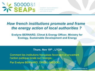 Supporting Local Authoritites in the Development and Integration of SEAPs with
Energy management SystemsAccording to ISO 500001
www.500001seaps.eu
@500001SEAPs
How french institutions promote and frame
the energy action of local authorities ?
Evelyne BERNARD, Climat & Energy Officer, Ministry for
Ecology, Sustainable Development and Energy
Thurs. Nov 19th , LYON
Comment les institutions françaises favorisent et encadrent
l’action publique locale sur l’énergie.
Par Evelyne BERNARD, DREAL (MEDDE).
 
