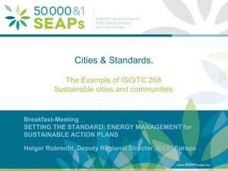 Supporting Local Authoritites in the Development and Integration of SEAPs with
Energy management SystemsAccording to ISO 500001
www.50001seaps.eu
@50001SEAPs
Cities & Standards.
The Example of ISO/TC 268
Sustainable cities and communities
Breakfast-Meeting
SETTING THE STANDARD: ENERGY MANAGEMENT for
SUSTAINABLE ACTION PLANS
Holger Robrecht, Deputy Regional Director, ICLEI Europe
 