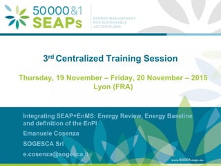 Supporting Local Authoritites in the Development and Integration of SEAPs with
Energy management SystemsAccording to ISO 500001
www.50001seaps.eu
@50001SEAPs
3rd Centralized Training Session
Thursday, 19 November – Friday, 20 November – 2015
Lyon (FRA)
Integrating SEAP+EnMS: Energy Review, Energy Baseline
and definition of the EnPI
Emanuele Cosenza
SOGESCA Srl
e.cosenza@sogesca.it
 