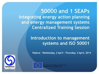 50000 and 1 SEAPs
Integrating energy action planning
and energy management systems
Centralized Training Session
Introduction to management
systems and ISO 50001
Padova - Wednesday, 2 April - Thursday, 3 April, 2014
Co-funded by the Intelligent Energy Europe
Programme of the European Union
 