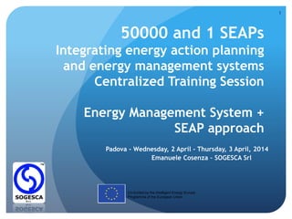 50000 and 1 SEAPs
Integrating energy action planning
and energy management systems
Centralized Training Session
Energy Management System +
SEAP approach
Padova - Wednesday, 2 April - Thursday, 3 April, 2014
Emanuele Cosenza – SOGESCA Srl
Co-funded by the Intelligent Energy Europe
Programme of the European Union
1
 