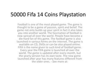 50000 Fifa 14 Coins Playstation
Football is one of the most played game. The game is
thought to be a game of passion, spirit and belief. The
game not only builds up your spirit in fact it also takes
you into another world. The fascination of football is
now spread all over the world. People have become a
die-hard fan of this game. The football game is also
launched in various forms on the internet. The game is
available on CD, DVDs or can be also played online.
FIFA is the name given to such kind of football game.
Every year the FIFA game is launched all over the
world. The game is updated after every month, but
the yearly version has its own taste. The new game
launched after year has many features different from
the older ones. - See more at:
 