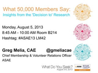 What 50,000 Members Say:
Insights from the 'Decision to' Research
Monday, August 5, 2013
8:45 AM - 10:00 AM Room B214
Hashtag: #ASAE13 LM42
Greg Melia, CAE @gmeliacae
Chief Membership & Volunteer Relations Officer
ASAE
 
