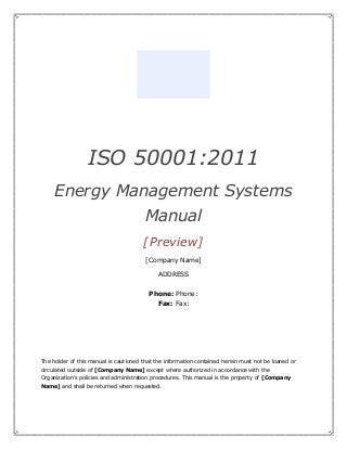 ISO 50001:2011
Energy Management Systems
Manual
[Preview]
[Company Name]
ADDRESS
Phone: Phone:
Fax: Fax:
The holder of this manual is cautioned that the information contained herein must not be loaned or
circulated outside of [Company Name] except where authorized in accordance with the
Organization’s policies and administration procedures. This manual is the property of [Company
Name] and shall be returned when requested.
 