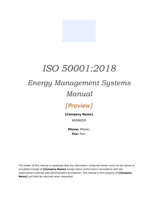 ISO 50001:2018
Energy Management Systems
Manual
[Preview]
[Company Name]
ADDRESS
Phone: Phone:
Fax: Fax:
The holder of this manual is cautioned that the information contained herein must not be loaned or
circulated outside of [Company Name] except where authorized in accordance with the
organization’s policies and administration procedures. This manual is the property of [Company
Name] and shall be returned when requested
.
 