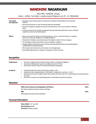 NANDHINI NAGARAJAN
B/616 BHEL TOWNSHIP, Ranipet,
Vellore – 632406, Tamil Nadu | nandhinirajan265@gmail.com| Ph: +91 9965022602
2
Learning &
Development
 Identified various training needs for the business and placed recommendations to the Learning
Academy
 Partnered with business to meet the learning objectives periodically
 Driven the competency mapping exercise for the businesses to arrive at career paths for different
bands
 Created a frameworkfor top talent development through mentorship, leadership connect, stretched
assignments and cross-functionalprojects
Others  Direct contact with the clients from the HR perspective - Driven reviews with clients on a monthly
basis from a reporting, compliance and people perspective
 Attended the ‘Feedbackand coaching’ session this helped to mentor front line managers.
 Fair knowledge on legal requirements to ensure regulatory compliance
 Handled multiple internationaltransfers thereby interacting with legal teams and understanding the
compensation benchmarking process
 HR interaction with clients during the transition and re-badge phase.
 Successfully implemented the competency mapping exercise for the span.
Recognition
Professional  Received I –Applaud card for the best practice session on ‘Emotional Intelligence’.
 Received the ‘Shooting Star’ award for excellence at work for FY2014
 Received the ‘Achiever ‘award for effective stake holder management.
Academic  Awarded the ‘Best HR student at DG Vaishnav collage in 2013.
 Awarded the ‘Best Outgoing Student’ at DG Vaishnav College with a cash prize in 2013
 Elected and served as the college student body president during the year 2011 at Sathyabama University during the
year 2011.
 Scored first in research and methodology paper at Sathyabama university during 2012.
Education
MBA in Human Resource Management and Finance
DG Vaishnav,Madras University Chennai, Tamil Nadu
2013
BBA
Sathyabama University,Chennai,TamilNadu
2011
Personal Information
Date of Birth : 31th
July 1991
Marital Status:Single
Interests:Painting, cooking
 