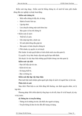 Báo cáo thực tập                                               GVHD: Đoàn Văn Hoạt



   Kiểm soát ứng dụng : Kiểm soát hệ thống chứng từ, sổ sách kế toán; phê chuẩn
đúng đắn các nghiệp vụ hoặc hoạt động.
    + Kiểm soát chứng từ:
    -    Biểu mẫu chứng từ đầy đủ, rõ ràng.
    -    Đánh số trước liên tục.
    -    Lập kịp thời.
    -    Lưu chuyển chứng một cách khoa học
    -    Bảo quản và lưu trữ chứng từ
    + Kiểm soát sổ sách :
    -    Thiết kế sổ sách.
    -    Ghi chép kịp thời, chính xác
    -    Sổ sách phải đóng dấu giáp lai
    -    Bảo quản và luân chuyển chứng từ
        + Phê chuẩn, ủy quyền và xét duyệt
        Phê chuẩn: là một quyết định có tính chính sách của nhà quản lý.
        Ủy quyền: là ủy thác thuộc cấp một quyền hạn nhất định.
        Xét duyệt: là việc thực hiện những quyết định chung của nhà quản lý.
        Kiểm soát vật chất
        - Hạn chế tiếp cận tài sản.
        - Kiểm kê tài sản.
        - Sử dụng thiết bị.
        - Bảo vệ thông tin.
        Kiểm soát độc lập việc thực hiện
        Phải tách biệt trách nhiệm giữa người ghi chép sổ sách với người bảo vệ tài sản.
        Phân tích rà soát
        Mục đích: Phát hiện ra các biến động bất thường, xác định nguyên nhân, xử lý
 kịp thời.
        Phương pháp: Đối chiếu định kỳ tổng hợp và chi tiết, thực tế và kế hoạch, kỳ này
 và kỳ trước.
        d) Thông tin và truyền thông
        - Thông tin là những tin tức cần thiết cho người sử dụng.
        - Truyền thông là đưa tin tức đến đối tượng sử dụng.



   SV: Hoàng Thị Mỹ Hương                                                      Trang 10
 