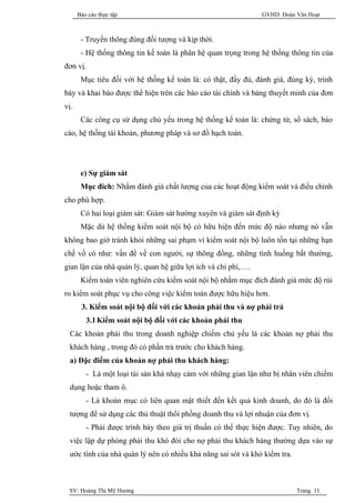 Báo cáo thực tập                                         GVHD: Đoàn Văn Hoạt



       - Truyền thông đúng đối tượng và kịp thời.
       - Hệ thống thông tin kế toán là phân hệ quan trọng trong hệ thống thông tin của
đơn vị.
       Mục tiêu đối với hệ thống kế toán là: có thật, đầy đủ, đánh giá, đúng kỳ, trình
bày và khai báo được thể hiện trên các báo cáo tài chính và bảng thuyết minh của đơn
vị.
       Các công cụ sử dụng chủ yếu trong hệ thống kế toán là: chứng từ, sổ sách, báo
cáo, hệ thống tài khoản, phương pháp và sơ đồ hạch toán.




       e) Sự giám sát
       Mục đích: Nhằm đánh giá chất lượng của các hoạt động kiểm soát và điều chỉnh
cho phù hợp.
       Có hai loại giám sát: Giám sát hường xuyên và giám sát định kỳ
       Mặc dù hệ thống kiểm soát nội bộ có hữu hiện đến mức độ nào nhưng nó vẫn
không bao giờ tránh khỏi những sai phạm vì kiểm soát nội bộ luôn tồn tại những hạn
chế vố có như: vấn đề về con người, sự thông đồng, những tình huống bất thường,
gian lận của nhà quản lý, quan hệ giữa lợi ích và chi phí,….
       Kiểm toán viên nghiên cứu kiểm soát nội bộ nhằm mục đích đánh giá mức độ rủi
ro kiểm soát phục vụ cho công việc kiểm toán được hữu hiệu hơn.
       3. Kiểm soát nội bộ đối với các khoản phải thu và nợ phải trả
         3.1 Kiểm soát nội bộ đối với các khoản phải thu
  Các khoản phải thu trong doanh nghiệp chiếm chủ yếu là các khoản nợ phải thu
  khách hàng , trong đó có phần trả trước cho khách hàng.
  a) Đặc điểm của khoản nợ phải thu khách hàng:
         - Là một loại tài sản khá nhạy cảm với những gian lận như bị nhân viên chiếm
  dụng hoặc tham ô.
         - Là khoản mục có liên quan mật thiết đến kết quả kinh doanh, do đó là đối
  tượng để sử dụng các thủ thuật thổi phồng doanh thu và lợi nhuận của đơn vị.
         - Phải được trình bày theo giá trị thuần có thể thực hiện được. Tuy nhiên, do
  việc lập dự phòng phải thu khó đòi cho nợ phải thu khách hàng thường dựa vào sự
  ước tính của nhà quản lý nên có nhiều khả năng sai sót và khó kiểm tra.



 SV: Hoàng Thị Mỹ Hương                                                     Trang 11
 