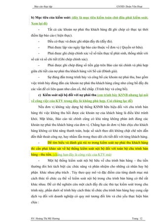 Báo cáo thực tập                                              GVHD: Đoàn Văn Hoạt



b) Mục tiêu của kiểm soát: (đây là mục tiêu kiểm toán chứ đâu phải kiểm soát.
Xem lại đi)
     -        Tất cả các khoản nợ phải thu khách hàng đã ghi chép có thực tại thời
điểm lập báo cáo ( hiện thực).
     -        Đều có thực và được ghi nhận đầy đủ (đầy đủ).
     -        Phải được lập vào ngày lập báo cáo thuộc về đơn vị ( Quyền sở hữu).
     -        Phải được ghi chép chính xác về số tiền thực tế phát sinh, thống nhất với
sổ cái và sổ chi tiết (Ghi chép chính xác).
     -        Phải được ghi chép đúng số tiền gộp trên Báo cáo tài chính và phù hợp
giữa chi tiết của nợ phải thu khách hàng với Sổ cái (Đánh giá).
     -        Sự đúng đắn trong trình bày và công bố các khoản nợ phải thu, bao gồm
việc trình bày đúng đắn các khoản nợ phải thu khách hàng cũng như công bố đầy đủ
các vấn đề có liên quan như cầm cố, thế chấp. (Trình bày và công bố).
     c) Kiểm soát nội bộ đối với nợ phải thu (em trình bày KSNB nhưng lại nói
về công việc của KTV trong đây là không phù hợp. Coi chừng lạc đề)
     Nếu đơn vị không xây dựng hệ thống KSNB hữu hiệu đối với chu trình bán
hàng thì việc không thu hồi được các khoản nợ của khách hàng là điều khó tránh
khỏi. Mặt khác, Báo cáo tài chính cũng có khả năng không phản ánh đúng các
khoản nợ phải thu khách hàng của đơn vị. Chẳng hạn do đơn vị bán chịu cho khách
hàng không có khả năng thanh toán, hoặc số sách theo dõi không chặt chẽ nên dẫn
đến thất thoát công nợ, hay nhầm lẫn trong theo dõi chi tiết đối với từng khách hàng.
     -        Để tìm hiểu và đánh giá rủi ro trong kiểm soát nợ phải thu khách hàng
thì cần phải khảo sát về hệ thống kiểm soát nội bộ đối với toàn bộ chu trình bán
hàng - thu tiền. (chẳng hạn đây là công việc của KTV mà)
     -        Một hệ thống kiểm soát nội bộ hữu về chu trình bán hàng – thu tiền
thường đòi hỏi tách biệt các chức năng và phân nhiệm cho những cá nhân hay bộ
phận khác nhau phụ trách . Tùy theo quy mô và đặc điểm của từng danh mục mà
cách thức tổ chức cụ thể về kiểm soát nội bộ trong chu trình bán hàng có thể rất
khác nhau. Để có thể nghiên cứu một cách đầy đủ các thủ tục kiểm soát trong chu
trình này, phần dưới sẽ trình bày cách thức tổ chức chu trình bán hàng hay cung cấp
dịch vụ đối với doanh nghiệp có quy mô tương đối lớn và chủ yếu thực hiện bán
chịu :



SV: Hoàng Thị Mỹ Hương                                                     Trang 12
 