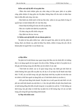 Báo cáo thực tập                                             GVHD: Đoàn Văn Hoạt



     Kiểm soát nội bộ đối với nợ phải thu
     - Phân chia trách nhiệm giữa các chức năng có liên quan: phải có sự phân
công, phân nhiệm rõ ràng giữa các bộ phận, không được để cho một cá nhân thực
hiện từ đầu đến một công việc nào.
     - Ban hành các chính sách và thủ tục bán chịu : phải có các quy định rõ ràng về
quyền hạn và trách nhiệm đối với việc bán chịu.
     - Hoàn thiện hệ thống kế toán chi tiết nợ phải thu.
     - Báo cáo và phân tích định kỳ nợ phải thu.
     - Tổ chức công tác đối chiếu công nợ
     - Quy định các thủ tục xóa nợ.
   3.2 Kiểm soát nội bộ đối với các khoản phải trả
     Nợ phải trả bao gồm nhiều loại : phải trả người bán, phải trả nội bộ, phải trả
lương, thuế, các khoản vay, phải trả khác.Tuy nhiên, chiếm tỉ trọng chủ yếu vẫn là
khoản phải trả người bán và các khoản vay.




     a) Đặc điểm:
     Nợ phải trả là một khoản mục quan trọng trên Báo cáo tài chính đối với những
đơn vị sử dụng nguồn tài trợ ngoài vốn chủ sở hữu. Những sai lệch về nợ phải trả có
thể gây ảnh hưởng trọng yếu đến Báo cáo tài chính về các mặt:
     - Tình hình tài chính: các tỷ số quan trọng trong việc đánh giá tình hình tài
chính thường liên quan đến nợ phải trả, thí dụ tỉ số nợ hoặc hệ dố thanh toán hiện
thời. Vì thế, các sai lệch trong việc ghi chép hoặc trình bày nợ phải trả trên báo cáo
tài chính có thể làm người sử dụng hiểu sai về tình hình chính trị của đơn vị.
     - Kết quả hoạt động kinh doanh: Nợ phải trả có mối quan hệ mật thiết với chi
phí sản xuất kinh doanh của một đơn vị, ví dụ việc ghi thiếu chi phí chưa thanh toán
sẽ ảnh hưởng đồng thời đến chi phí trong kỳ và nợ phải trả cuối kỳ. Vì thế những sai
lệch trong việc ghi chép và trình bày nợ phải trả có thể tương ứng với các sai lệch
trọng yếu trong kết quả hoạt động kinh doanh.
     b) Mục tiêu kiểm soát:




SV: Hoàng Thị Mỹ Hương                                                    Trang 15
 