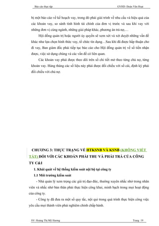 Báo cáo thực tập                                         GVHD: Đoàn Văn Hoạt



 bị một báo cáo về kế hoạch vay, trong đó phải giải trình về nhu cầu và hiệu quả của
 các khoản vay, so sánh tình hình tài chính của đơn vị trước và sau khi vay với
 những đơn vị cùng ngành, những giải pháp khác, phương án trả nợ,…
       Hội đồng quản trị hoặc người ủy quyền sẽ xem xét và xét duyệt những vấn đề
 khác như lựa chọn hình thức vay, tổ chức tín dụng…Sau khi đã được hấp thuận cho
 đi vay, Ban giám đốc phải tiếp tục báo cáo cho Hội đồng quản trị về số tiền nhận
 được, việc sử dụng chúng và các vấn đề có liên quan.
       Các khoản vay phải được theo dõi trên sổ chi tiết mở theo từng chủ nợ, từng
 khoản vay. Hàng tháng các số liệu này phải được đối chiếu với sổ cái, định kỳ phải
 đối chiếu với chủ nợ.




 CHƯƠNG 3: THỰC TRẠNG VỀ HTKSNB VÀ KSNB (KHÔNG VIẾT
TẮT) ĐỐI VỚI CÁC KHOẢN PHẢI THU VÀ PHẢI TRẢ CỦA CÔNG
TY C&I
   1. Khái quát về hệ thống kiểm soát nội bộ tại công ty
   1.1 Môi trường kiểm soát
     - Nhà quản lý xem trọng các giá trị đạo đức, thường xuyên nhắc nhở trong nhân
viên và nhắc nhở bản thân phải thực hiện công khai, minh bạch trong mọi hoạt động
của công ty.
     - Công ty đã đưa ra một số quy tắc, nội qui trong quá trình thực hiện công việc
yêu cầu mọi thành viên phải nghiêm chỉnh chấp hành.



 SV: Hoàng Thị Mỹ Hương                                                 Trang 19
 