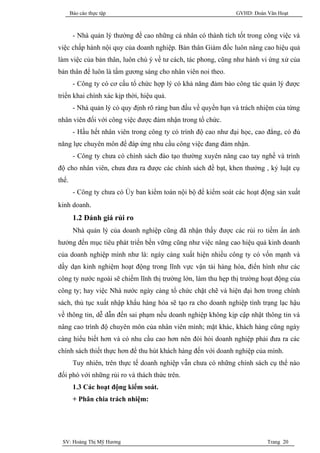 Báo cáo thực tập                                         GVHD: Đoàn Văn Hoạt



        - Nhà quản lý thường đề cao những cá nhân có thành tích tốt trong công việc và
việc chấp hành nội quy của doanh nghiệp. Bản thân Giám đốc luôn nâng cao hiệu quả
làm việc của bản thân, luôn chú ý về tư cách, tác phong, cũng như hành vi ứng xử của
bản thân để luôn là tấm gương sáng cho nhân viên noi theo.
        - Công ty có cơ cấu tổ chức hợp lý có khả năng đảm bảo công tác quản lý được
triển khai chính xác kịp thời, hiệu quả.
        - Nhà quản lý có quy định rõ ràng ban đầu về quyền hạn và trách nhiệm của từng
nhân viên đối với công việc được đảm nhận trong tổ chức.
        - Hầu hết nhân viên trong công ty có trình độ cao như đại học, cao đẳng, có đủ
năng lực chuyên môn để đáp ứng nhu cầu công việc đang đảm nhận.
        - Công ty chưa có chính sách đào tạo thường xuyên nâng cao tay nghề và trình
độ cho nhân viên, chưa đưa ra được các chính sách đề bạt, khen thưởng , kỷ luật cụ
thể.
        - Công ty chưa có Ủy ban kiểm toán nội bộ để kiểm soát các hoạt động sản xuất
kinh doanh.
        1.2 Đánh giá rủi ro
        Nhà quản lý của doanh nghiệp cũng đã nhận thấy được các rủi ro tiềm ẩn ảnh
hưởng đến mục tiêu phát triển bền vững cũng như việc nâng cao hiệu quả kinh doanh
của doanh nghiệp mình như là: ngày càng xuất hiện nhiều công ty có vốn mạnh và
dầy dạn kinh nghiệm hoạt động trong lĩnh vực vận tải hàng hóa, điển hình như các
công ty nước ngoài sẽ chiếm lĩnh thị trường lớn, làm thu hẹp thị trường hoạt động của
công ty; hay việc Nhà nước ngày càng tổ chức chặt chẽ và hiện đại hơn trong chính
sách, thủ tục xuất nhập khẩu hàng hóa sẽ tạo ra cho doanh nghiệp tình trạng lạc hậu
về thông tin, dễ dẫn đến sai phạm nếu doanh nghiệp không kịp cập nhật thông tin và
nâng cao trình độ chuyên môn của nhân viên mình; mặt khác, khách hàng cũng ngày
càng hiểu biết hơn và có nhu cầu cao hơn nên đòi hỏi doanh nghiệp phải đưa ra các
chính sách thiết thực hơn để thu hút khách hàng đến với doanh nghiệp của mình.
        Tuy nhiên, trên thực tế doanh nghiệp vẫn chưa có những chính sách cụ thể nào
đối phó với những rủi ro và thách thức trên.
        1.3 Các hoạt động kiểm soát.
        + Phân chia trách nhiệm:




 SV: Hoàng Thị Mỹ Hương                                                    Trang 20
 