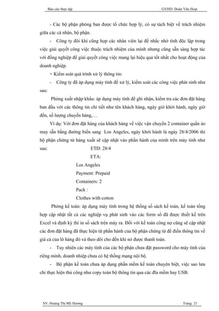 Báo cáo thực tập                                          GVHD: Đoàn Văn Hoạt



        - Các bộ phận phòng ban được tổ chức hợp lý, có sự tách biệt về trách nhiệm
giữa các cá nhân, bộ phận.
        -   Công ty đôi khi cũng họp các nhân viên lại để nhắc nhở tính độc lập trong
việc giải quyết công việc thuộc trách nhiệm của mình nhưng cũng sẵn sàng hợp tác
với đồng nghiệp để giải quyết công việc mang lại hiệu quả tốt nhất cho hoạt động của
doanh nghiệp.
        + Kiểm soát quá trình xử lý thông tin:
        -   Công ty đã áp dụng máy tính để xử lý, kiểm soát các công việc phát sinh như
sau:
         Phòng xuất nhập khẩu: áp dụng máy tính để ghi nhận, kiểm tra các đơn đặt hàng
ban đầu với các thông tin chi tiết như tên khách hàng, ngày giờ khởi hành, ngày giờ
đến, số lượng chuyến hàng,…
        Ví dụ: Với đơn đặt hàng của khách hàng về việc vận chuyển 2 container quần áo
may sẵn bằng đường biển sang Los Angeles, ngày khởi hành là ngày 28/4/2006 thì
bộ phận chứng từ hàng xuất sẽ cập nhật vào phần hành của mình trên máy tình như
sau:                               ETD: 28/4
                                   ETA:
                          Los Angeles
                          Payment: Prepaid
                          Containers: 2
                          Pack :
                          Clothes with cotton
         Phòng kế toán: áp dụng máy tính trong hệ thống sổ sách kế toán, kế toán tổng
hợp cập nhật tất cả các nghiệp vụ phát sinh vào các form sổ đã được thiết kế trên
Excel và định kỳ thì in sổ sách trên máy ra. Đối với kế toán công nợ cũng sẽ cập nhật
các đơn đặt hàng đã thực hiện từ phần hành của bộ phận chứng từ để điền thông tin về
giá cả của lô hàng đó và theo dõi cho đến khi nó được thanh toán.
        -   Tuy nhiên các máy tính của các bộ phận chưa đặt password cho máy tính của
riêng mình, doanh nhiệp chưa có hệ thống mạng nội bộ.
        -   Bộ phận kế toán chưa áp dụng phần mềm kế toán chuyên biệt, việc sao lưu
chỉ thực hiện thủ công như copy toàn bộ thông tin qua các đĩa mềm hay USB.




 SV: Hoàng Thị Mỹ Hương                                                     Trang 21
 