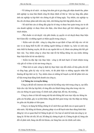 Báo cáo thực tập                                            GVHD: Đoàn Văn Hoạt



    - Về chứng từ sổ sách : sử dụng hóa đơn giá trị gia tăng ghi nhận doanh thu, phản
ánh nghiệp vụ mua bán thành công thì được đánh số thứ tự liên tục tăng dần, phản
ánh các nghiệp vụ kịp thời vào chứng từ ghi sổ hàng ngày. Tuy nhiên, các nghiệp vụ
thu chi chỉ được phản ánh trên máy tính, chứ không kịp thời lập phiếu thu chi.
     - Sổ sách báo cáo có đóng dấu giáp lai rõ ràng và được bảo quản trong các tủ sắt
của doanh nghiệp và được khoá cẩn thận, chìa khoá được giữ bởi những người có
trách nhiệm.
     - Phê chuẩn và xét duyệt: việc phê chuẩn, ủy quyền và xét duyệt được thực hiện
bởi Giám đốc và những người có thẩm quyền trong công ty.
     + Kiểm soát vật chất : công ty cũng đưa ra qui định về hạn chế tiếp xúc với tài
sản và sử dụng thiết bị đối với những người không có nhiệm vụ, luôn vệ sinh máy
móc thiết bị thường xuyên, tắt tất cả các nguồn khi ra về, khoá cửa phòng khi hết giờ
làm việc. Tuy nhiên công ty chưa bảo mật tốt hệ thống thông tin của mình, không
thực hiện kiểm kê tài sản định kỳ.
     + Kiểm tra độc lập việc thực hiện : công ty đã tách bạch về trách nhiệm trong
việc ghi sổ và bảo vệ tài sản trong công ty.
     + Phân tích rà soát: công ty định kỳ thực hiện việc đối chiếu số liệu giữa chi tiết
và tổng hợp, giữa ký này và kỳ trước, từ đó phát hiện ra những nguyên nhân bất
thường để kịp thời xử lý. Tuy nhiên chưa có những kế hoạch cụ thể để phân tích các
số liệu trong hoạt động kinh doanh của công ty.
     1.4 Thông tin và truyền thông
     Công ty đã kết nối internet cho toàn bộ hệ thống máy tính trong công ty, tạo điều
kiện cho việc liên lạc kịp thời, rõ ràng đến các khách hàng cũng như trong việc tra
cứu các thông tin quan trọng về chính sách, pháp luật, đối tác, thị trường,…
     Công ty chưa có liên kết mạng nội bộ nên không thể xem trực tiếp các thông tin
giữa các bộ phận, gây ra sự khó khăn, lãng phí thời gian trong việc thu thập các thông
tin giữa các bộ phận có liên quan.
     Công ty sử dụng hệ thống chứng từ sổ sách theo qui định của cơ quan quản lý
nhà nước. Hệ thống tài khoản, phương pháp và sơ đồ hạch toán theo đúng hình thức
đăng ký với cơ quan thuế là Chứng từ ghi sổ. Các loại sổ sách kế toán mà công ty sử
dụng là: Sổ thẻ chi tiết, Sổ cái, Sổ đăng ký chứng từ ghi sổ, Chứng từ ghi sổ, bảng cân
đối số phát sinh, bảng cân đối tài khoản, các bảng báo cáo tài chính cuối năm.



 SV: Hoàng Thị Mỹ Hương                                                     Trang 22
 