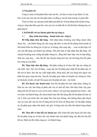 Báo cáo thực tập                                              GVHD: Đoàn Văn Hoạt



        1.5 Sự giám sát
        Công ty chưa có bộ phận kiểm toán nội bộ , chỉ đưa ra một số qui định về việc
bảo vệ tải sản, hay thu chi tiền phải được sự đồng ý của kế toán trưởng và giám đốc.
        Chưa tổ chức các chương trình đánh giá định kỳ về hoạt động kinh doanh trong
công ty cũng như hiệu quả làm việc của các cá nhân để có chế độ khen thưởng hay xử
phạt hợp lý.
        2. KSNB đối với các khoản phải thu tại công ty
        2.1     Quy trình mua hàng – thanh toán của công ty
        B1.Tiếp nhận đơn đặt hàng : Khi nhận được booking note bằng email, điện
thoại, fax,.. của khách hàng yêu cầu cung cấp dịch vụ nào đó thì phòng kinh doanh sẽ
tiến hành kiểm tra thông tin về giá cả, số lượng, nhà cung cấp,… xem có phù hợp với
yêu cầu đặt hàng của khách hay không. Nếu phù hợp sẽ tiếp nhận đơn đặt hàng rồi
chuyển booking note xuống bộ phận chứng từ , đồng thời thực hiện việc kí hợp đồng,
thuê tàu, máy bay,… kho bãi để vận chuyển hàng hoá hay cất trữ hàng hóa khi phải
lưu công tại cửa khẩu.
        B2. Thực hiệc đơn đặt hàng : Bộ phận chứng từ sẽ theo dõi, lập các chứng từ
cần thiết như bill, cho lô hàng , cung cấp cho bộ phận giao nhận để bộ phận này có
thể mở tờ khai, làm thủ tục xuất nhập khẩu, đóng thuế, phí của hàng hóa ngoài cửa
khẩu hải quan cảng sân bay. Sau đó, bộ phận giao nhận sẽ chuyển các chứng từ, biên
lai thuế phí, lệ phí, chi phí liên quan cho bộ phận kế toán – tài chính.
        B3. Xét duyệt việc thanh toán: Sau khi bộ phận kế toán nhận được chứng từ,
biên lai của việc làm hàng sẽ phản ánh vào sổ sách kế toán. Khi thực hiện việc giao
hàng trên thì kế toán sẽ xem xét là cước collect ( trả sau) hay prepaid (trả trước) , nếu
trả trước mà khách hàng vẫn chưa thanh toán tiền khi hàng đến thì bộ phận kế toán sẽ
xin ý kiến của Giám đốc cho phép bán chịu hay không, nếu không được phê duyệt
cho nợ cước phí vận tải cho lô hàng trên thì kế toán sẽ thông báo với bộ phận chứng
từ, bộ phận giao nhận tiến hành việc giữ lô hàng trên cho đến khi khách hàng thanh
toán.
        B4. Theo dõi và thu hồi các khoản nợ: Nếu Giám đốc phê duyệt cho bán chịu
thì bộ phận công nợ sẽ theo dõi việc thanh toán của khách hàng cho đến khi thu hồi
hết nợ. Định kỳ đối chiếu công nợ với khách hàng.




 SV: Hoàng Thị Mỹ Hương                                                      Trang 23
 