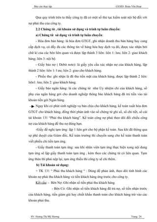 Báo cáo thực tập                                                GVHD: Đoàn Văn Hoạt



     Qua quy trình trên ta thấy công ty đã có một số thủ tục kiểm soát nội bộ đối với
nợ phải thu của công ty.
     2.2 Chứng từ , tài khoản sử dụng và trình tự luân chuyển:
     a) Chứng từ sử dụng và trình tự luân chuyển:
     - Hóa đơn bán hàng: là hóa đơn GTGT, ghi nhận doanh thu bán hàng hay cung
cấp dịch vụ, có đầy đủ các thông tin về hàng hóa hay dịch vụ đó, được xác nhận bởi
chữ kí của các bên liên quan và được lập thành 3 liên: liên 1: lưu; liên 2: giao khách
hàng; liên 3: nội bộ.
     - Giấy báo nợ ( Debit note): là giấy yêu cầu xác nhận nợ của khách hàng, lập
thành 2 liên: liên 1: l ưu; liên 2: giao cho khách hàng.
     - Phiếu thu: ghi nhận là đã thu tiền mặt của khách hàng, được lập thành 2 liên:
liên1: lưu; liên 2: giao khách hàng.
     - Giấy báo ngân hàng: là các chứng từ như Ủy nhiệm chi của khách hàng, sổ
phụ của ngân hàng gởi cho doanh nghiệp thông báo khách hàng đã trả tiền vào tài
khoản tiền gởi Ngân hàng.
     Ngay khi có phát sinh nghiệp vụ bán chịu cho khách hàng, kế toán xuất hóa đơn
GTGT cho khách hàng, đồng thời phản ánh vào sổ chứng từ ghi sổ, sổ chi tiết, sổ cái
tài khoản 131 “Phải thu khách hàng”. Kế toán công nợ phải theo dõi đối chiếu công
nợ của khách hàng để thu nợ đúng hạn.
     -Giấy đề nghị tạm ứng: lập 1 liên gởi cho bộ phận kế toán. Sau khi đã thông qua
sự phê duyệt của Giám đốc, Kế toán trưởng thì chuyển sang cho kế toán thanh toán
viết phiếu chi tiền tạm ứng.
     - Giấy thanh toán tạm ứng: sau khi nhân viên tạm ứng thực hiện xong nội dung
tạm ứng sẽ lập giấy thanh toán tạm ứng , kèm theo các chứng từ có liên quan. Tạm
ứng thừa thì phải nộp lại, tạm ứng thiếu thì công ty sẽ chi thêm.
     b) Tài khoản sử dụng:
     + TK 131 “ Phải thu khách hàng “ : Dùng để phản ánh, theo dõi tình hình các
khoản nợ phải thu khách hàng và tiền khách hàng ứng trước cho công ty.
     Kết cấu: - Bên Nợ: Ghi nhận số tiền phải thu khách hàng.
                   - Bên Có: Ghi nhận số tiền khách hàng đã trả nợ, số tiền nhận trước
của khách hàng, tiền giảm giá hay chiết khấu thanh toán cho khách hàng trừ vào các
khoản phải thu.



 SV: Hoàng Thị Mỹ Hương                                                        Trang 24
 