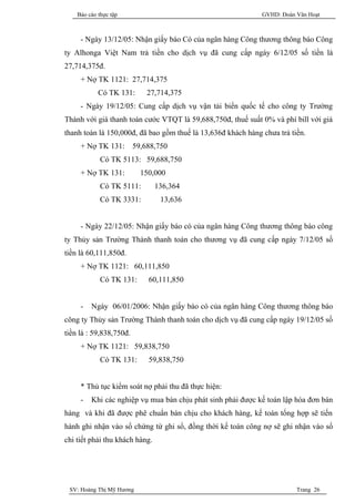 Báo cáo thực tập                                          GVHD: Đoàn Văn Hoạt



     - Ngày 13/12/05: Nhận giấy báo Có của ngân hàng Công thương thông báo Công
ty Alhonga Việt Nam trả tiền cho dịch vụ đã cung cấp ngày 6/12/05 số tiền là
27,714,375đ.
     + Nợ TK 1121: 27,714,375
            Có TK 131:       27,714,375
     - Ngày 19/12/05: Cung cấp dịch vụ vận tải biển quốc tế cho công ty Trường
Thành với giá thanh toán cước VTQT là 59,688,750đ, thuế suất 0% và phí bill với giá
thanh toán là 150,000đ, đã bao gồm thuế là 13,636đ khách hàng chưa trả tiền.
     + Nợ TK 131:        59,688,750
             Có TK 5113: 59,688,750
     + Nợ TK 131:          150,000
             Có TK 5111:        136,364
             Có TK 3331:         13,636


     - Ngày 22/12/05: Nhận giấy báo có của ngân hàng Công thương thông báo công
ty Thủy sản Trường Thành thanh toán cho thương vụ đã cung cấp ngày 7/12/05 số
tiền là 60,111,850đ.
     + Nợ TK 1121: 60,111,850
             Có TK 131:      60,111,850


     -   Ngày 06/01/2006: Nhận giấy báo có của ngân hàng Công thương thông báo
công ty Thủy sản Trường Thành thanh toán cho dịch vụ đã cung cấp ngày 19/12/05 số
tiền là : 59,838,750đ.
     + Nợ TK 1121: 59,838,750
             Có TK 131:      59,838,750


     * Thủ tục kiểm soát nợ phải thu đã thực hiện:
     -   Khi các nghiệp vụ mua bán chịu phát sinh phải được kế toán lập hóa đơn bán
hàng và khi đã được phê chuẩn bán chịu cho khách hàng, kế toán tổng hợp sẽ tiến
hành ghi nhận vào sổ chứng từ ghi sổ, đồng thời kế toán công nợ sẽ ghi nhận vào sổ
chi tiết phải thu khách hàng.




 SV: Hoàng Thị Mỹ Hương                                                  Trang 26
 