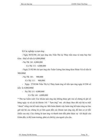 Báo cáo thực tập                                          GVHD: Đoàn Văn Hoạt




     b) Các nghiệp vụ tạm ứng:
     - Ngày 06/02/06: chi tạm ứng cho Trần Thị Lệ Thủy tiền mua vé máy bay Sài
Gòn - Huế số tiền là 4,000,000đ
     - Nợ TK 141: 4,000,000
           Có TK 111: 4,000,000
     - Ngày 21/02/06 chi tạm ứng cho Tuấn Cường làm hàng Kim Hoàn Vũ số tiền là
900,000đ
     - Nợ TK 141:     900,000
         Có TK 111:       900,000
     -   Ngày 27/02/06 Trần Thị Lệ Thủy hoàn ứng số tiền tạm ứng ngày 6/2/06 số
tiền là 4,000,000đ
     -   Nợ TK 111: 4,000,000
             Có TK 141: 4,000,000
* Thủ tục kiểm soát: Các khoản tạm ứng này không được ghi vào sổ chứng từ ghi sổ
hàng ngày và sổ cái tài khoản 141 “ Tạm ứng” mà chỉ được theo dõi nội bộ ra một
“sheet” riêng của kế toán công nợ. Khi hoàn thành việc hoàn ứng kế toán công nợ lưu
giữ nội bộ các chứng từ có liên quan đến các khoản tạm ứng này để làm cơ cở đối
chiếu sau này. Các chứng từ tạm ứng và thanh toán đều phải được sự xét duyệt của
Giám đốc và Kế toán trưởng, phải có chữ ký của người yêu cầu.




 SV: Hoàng Thị Mỹ Hương                                                 Trang 28
 