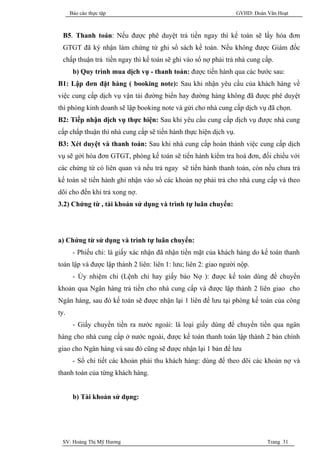 Báo cáo thực tập                                            GVHD: Đoàn Văn Hoạt



  B5. Thanh toán: Nếu được phê duyệt trả tiền ngay thì kế toán sẽ lấy hóa đơn
  GTGT đã ký nhận làm chứng từ ghi sổ sách kế toán. Nếu không được Giám đốc
  chấp thuận trả tiền ngay thì kế toán sẽ ghi vào sổ nợ phải trả nhà cung cấp.
       b) Quy trình mua dịch vụ - thanh toán: được tiến hành qua các bước sau:
B1: Lập đơn đặt hàng ( booking note): Sau khi nhận yêu cầu của khách hàng về
việc cung cấp dịch vụ vận tải đường biển hay đường hàng không đã được phê duyệt
thì phòng kinh doanh sẽ lập booking note và gửi cho nhà cung cấp dịch vụ đã chọn.
B2: Tiếp nhận dịch vụ thực hiện: Sau khi yêu cầu cung cấp dịch vụ được nhà cung
cấp chấp thuận thì nhà cung cấp sẽ tiến hành thực hiện dịch vụ.
B3: Xét duyệt và thanh toán: Sau khi nhà cung cấp hoàn thành việc cung cấp dịch
vụ sẽ gởi hóa đơn GTGT, phòng kế toán sẽ tiến hành kiểm tra hoá đơn, đối chiếu với
các chứng từ có liên quan và nếu trả ngay sẽ tiến hành thanh toán, còn nếu chưa trả
kế toán sẽ tiến hành ghi nhận vào sổ các khoản nợ phải trả cho nhà cung cấp và theo
dõi cho đến khi trả xong nợ.
3.2) Chứng từ , tài khoản sử dụng và trình tự luân chuyển:




a) Chứng từ sử dụng và trình tự luân chuyển:
       - Phiếu chi: là giấy xác nhận đã nhận tiền mặt của khách hàng do kế toán thanh
toán lập và được lập thành 2 liên: liên 1: lưu; liên 2: giao người nộp.
       - Ủy nhiệm chi (Lệnh chi hay giấy báo Nợ ): được kế toán dùng để chuyển
khoản qua Ngân hàng trả tiền cho nhà cung cấp và được lập thành 2 liên giao cho
Ngân hàng, sau đó kế toán sẽ được nhận lại 1 liên để lưu tại phòng kế toán của công
ty.
       - Giấy chuyển tiền ra nước ngoài: là loại giấy dùng để chuyển tiền qua ngân
hàng cho nhà cung cấp ở nước ngoài, được kế toán thanh toán lập thành 2 bản chính
giao cho Ngân hàng và sau đó cũng sẽ được nhận lại 1 bản để lưu
       - Sổ chi tiết các khoản phải thu khách hàng: dùng để theo dõi các khoản nợ và
thanh toán của từng khách hàng.


       b) Tài khoản sử dụng:




 SV: Hoàng Thị Mỹ Hương                                                      Trang 31
 