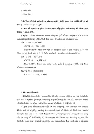 Báo cáo thực tập                                             GVHD: Đoàn Văn Hoạt



     - Số dư Nợ:
     - Số dư Có:


     3.3) Thực tế phát sinh các nghiệp vụ phải trả nhà cung cấp, phải trả khác và
thủ tục kiểm soát tại công ty.
     a. Một số nghiệp vụ phải trả nhà cung cấp phát sinh tháng 12 năm 2005,
tháng 01 năm 2006:
     - Ngày 01/12/05: Mua cước vận tải hàng hóa quốc tế của công ty SDV Việt Nam
với giá thanh toán là 51,610,006đ, thuế suất : 0%, chưa trả tiền người bán.
     Nợ TK 632: 51,610,006
         Có TK 331: 51,610,006
     -   Ngày 01/12/05: Mua cước vận tải hàng hoá quốc tế của công ty SDV Việt
Nam với giá thanh toán là 6,974,343đ, thuế suất: 0%, chưa trả tiền người bán.
     Nợ TK 632:        6,974,343
         Có TK 331:        6,974,343
     -   Ngày 6/01/06: Thanh toán cước vận tải quốc tế cho công ty SDV Việt Nam
số tiền là 159,000,000đ.
     Nợ TK 331: 159,000,000
         Có TK 1121: 159,000,000




     * Thủ tục kiểm soát:
     - Khi phát sinh nghiệp vụ mua chịu, kế toán công nợ sẽ kiểm tra việc phê chuẩn
bán chịu và kịp thời ghi nhận vào chứng từ ghi sổ đồng thời theo dõi, phản ánh trên sổ
chi tiết phải trả cho từng khách hàng, sau đó sẽ ghi sổ cái tài khoản 331.
     - Định kỳ sẽ tiến hành đối chiếu với nhà cung cấp. Việc theo dõi chặt chẽ các
khoản phải trả sẽ giúp cho công ty tránh thất thoát về tài sản, từ đó sẽ làm cho các
thông tin trên Báo cáo tài chính được chính xác, trung thực hơn. Vì vậy, khi nhà cung
cấp gởi bảng đối chiếu công nợ cho công ty thì kế toán theo dõi công nợ phải tiến
hành đối chiếu ngay, nếu thấy sai sót thì phải nhanh chóng điều chỉnh trên sổ sách của



 SV: Hoàng Thị Mỹ Hương                                                       Trang 33
 