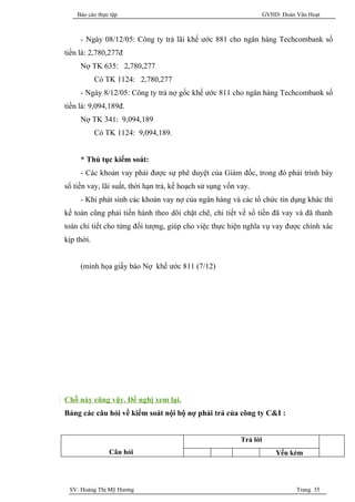 Báo cáo thực tập                                                 GVHD: Đoàn Văn Hoạt



     - Ngày 08/12/05: Công ty trả lãi khế ước 881 cho ngân hàng Techcombank số
tiền là: 2,780,277đ
     Nợ TK 635: 2,780,277
            Có TK 1124: 2,780,277
     - Ngày 8/12/05: Công ty trả nợ gốc khế ước 811 cho ngân hàng Techcombank số
tiền là: 9,094,189đ.
     Nợ TK 341: 9,094,189
            Có TK 1124: 9,094,189.


     * Thủ tục kiểm soát:
     - Các khoản vay phải được sự phê duyệt của Giám đốc, trong đó phải trình bày
số tiền vay, lãi suất, thời hạn trả, kế hoạch sử sụng vốn vay.
     - Khi phát sinh các khoản vay nợ của ngân hàng và các tổ chức tín dụng khác thì
kế toán cũng phải tiến hành theo dõi chặt chẽ, chi tiết về số tiền đã vay và đã thanh
toán chi tiết cho từng đối tượng, giúp cho việc thực hiện nghĩa vụ vay được chính xác
kịp thời.


     (minh họa giấy báo Nợ khế ước 811 (7/12)




Chỗ này cũng vậy. Đề nghị xem lại.
Bảng các câu hỏi về kiểm soát nội bộ nợ phải trả của công ty C&I :


                                                           Trả lời
                Câu hỏi                                                  Yếu kém




 SV: Hoàng Thị Mỹ Hương                                                         Trang 35
 