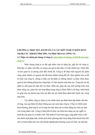 Báo cáo thực tập                                            GVHD: Đoàn Văn Hoạt




CHƯƠNG 4: NHậN XÉT, ĐÁNH GIÁ VÀ CÁC KIếN NGHị Về KIểM SOÁT
NộI Bộ CÁC KHOảN PHảI THU, Nợ PHảI TRả CủA CÔNG TY.
4.1 Nhận xét, đánh giá chung về công ty: (nên nhận xét chung về KSNB cho toàn
công ty)
     -     Nhìn chung công ty có đội ngũ nhân viên có năng lực, gắn bó với công ty,
lãnh đạo và nhân viên đều coi trọng các giá trị đạo đức, có tính chính trực. Giám đốc
và ban quản lý có phong cách điều hành tốt. Công ty đã thực hiện nguyên tắc phân
công, phân nhiệm và nguyên tắc bất kiêm nhiệm tương đối tốt. Qua nghiên cứu sơ đồ
tổ chức của công ty, chúng ta thấy các bộ phận có những nhiệm vụ khác nhau được
quản lý bởi những phòng ban riêng biệt, có tính chuyên môn hóa cao. Trong đó các bộ
phận có mối quan hệ chặt chẽ với nhau. Điều này giúp cho các môi trường kiểm soát
được nâng cao, giúp cho các hoạt động trong công ty được diễn ra rõ ràng, minh bạch
và giúp cho các khoản mục trên các Báo cáo tài chính được phản ánh chính xác, trung
thực hơn.
     -     Tuy nhiên, công ty chưa có các chính sách, qui định được lập thành văn bản
rõ ràng, mọi qui định chỉ được thông qua các cuộc họp công ty. Chưa có chính sách
khen thưởng, phạt hợp lý và rõ ràng cho nên chưa tạo ra được động lực tích cực làm
việc trong nhân viên. Công ty hiếm khi tổ chức các khóa học nâng cao tay nghề và
trình độ của quản lý và nhân viên. Nền kinh tế Việt Nam ngày càng phát triển,vì thế
mà chính sách pháp luật, chính sách thuế, phương thức hoạt động kinh doanh luôn đổi
mới và hoàn thiện hơn cho nên doanh nghiệp phải thường xuyên tổ chức các lớp đào



 SV: Hoàng Thị Mỹ Hương                                                    Trang 37
 