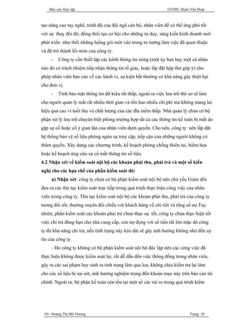 Báo cáo thực tập                                            GVHD: Đoàn Văn Hoạt



tạo nâng cao tay nghề, trình độ của đội ngũ cán bộ, nhân viên để có thể ứng phó tốt
với sự thay đổi đó, đồng thời tạo cơ hội cho những tư duy, sáng kiến kinh doanh mới
phát triển như thổi những luồng gió mới vào trong tư tưởng làm việc đã quen thuộc
và đã trở thành lối mòn của công ty.
     -   Công ty cần thiết lập các kênh thông tin nóng (một ủy ban hay một cá nhân
nào đó có trách nhiệm tiếp nhận thông tin tố giác, hoặc lắp đặt hộp thư góp ý) cho
phép nhân viên báo cáo về các hành vi, sự kiện bất thường có khả năng gây thiệt hại
cho đơn vị.
     -   Tính bảo mật thông tin dữ kiệu rất thấp, ngoài ra việc lưu trữ thô sơ sẽ làm
cho người quản lý mất rất nhiều thời gian và tốn hao nhiều chi phí mà không mang lai
hiệu quả cao vì tuổi thọ và chất lượng của các đĩa mềm thấp. Nhà quản lý chưa có bộ
phận xử lý lưu trữ chuyên biệt phòng trường hợp tất cả các thông tin kế toán bị mất do
gặp sự cố hoặc cố ý gian lận của nhân viên dưới quyền. Cho nên, công ty nên lắp đặt
hệ thống bảo vệ số liệu phòng ngừa sự truy cập, tiếp cận của những người không có
thẩm quyền. Xây dựng các chương trình, kế hoạch phòng chống thiên tai, hiểm họa
hoặc kế hoạch ứng cứu sự cố mất thông tin số liệu.
4.2 Nhận xét về kiểm soát nội bộ các khoản phải thu, phải trả và một số kiến
nghị cho các hạn chế của phần kiểm soát đó:
     a) Nhận xét: công ty chưa có bộ phận kiểm soát nội bộ nên chủ yếu Giám đốc
đưa ra các thủ tục kiểm soát trực tiếp trong quá trình thực hiện công việc của nhân
viên trong công ty. Thủ tục kiểm soát nội bộ các khoản phải thu, phải trả của công ty
tương đối tốt, thường xuyên đối chiếu với khách hàng về chi tiết và tổng số nợ.Tuy
nhiên, phần kiểm soát các khoản phải trả chưa thực sự tốt, công ty chưa thực hiện tốt
việc chi trả đúng hạn cho nhà cung cấp, còn nợ đọng với số tiền rất lớn mặc dù công
ty đủ khả năng chi trả, nếu tình trạng này kéo dài sẽ gây ảnh hưởng không nhỏ đến uy
tín của công ty.
     - Do công ty không có bộ phận kiểm soát nội bộ độc lập nên các công việc đã
thực hiện không được kiểm soát lại, rất dễ dẫn đến việc thông đồng trong nhân viên,
gây ra các sai phạm hay sinh ra tình trạng làm qua loa, không chịu kiểm tra lại làm
cho các số liệu bị sai sót, ảnh hưởng nghiệm trọng đến khoản mục này trên báo cáo tài
chính. Ngoài ra, bộ phận kế toán còn tồn tại một số các rủi ro trong quá trình kiểm




 SV: Hoàng Thị Mỹ Hương                                                     Trang 38
 