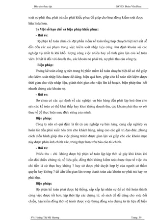 Báo cáo thực tập                                            GVHD: Đoàn Văn Hoạt



soát nợ phải thu, phải trả cần phải khắc phục để giúp cho hoạt động kiểm soát được
hữu hiệu hơn.
     b) Một số hạn chế và biện pháp khắc phục:
     - Rủi ro:
      Bộ phận kế toán chưa cài đặt phần mềm kế toán tổng hợp chuyên biệt nên rất dễ
dẫn đến các sai phạm trong việc kiểm soát nhập liệu cũng như định khoản sai các
nghiệp vụ nhất là khi khối lượng công việc nhiều hay cố tình gian lận của kế toán
viên. Nhất là đối với doanh thu, các khoản nợ phải trả, nợ phải thu của công ty.
      Biện pháp:
     Phòng kế toán công ty nên trang bị phần mềm kế toán chuyên biệt để có thể giúp
cho kiểm soát nhập liệu được dễ dàng, hiệu quả hơn, giúp cho kế toán tiết kiệm được
thời gian cho việc nhập liệu, giành thời gian cho việc lên kế hoạch, biện pháp thu hồi
nhanh chóng các khoản nợ.
     - Rủi ro:
     Do chưa có các qui định về các nghiệp vụ bán hàng đều phải lập hoá đơn cho
nên các kế toán có thể khai thấp hay khai khống doanh thu, các khoản phải thu so với
thực tế để thực hiện mục đích riêng của mình.
     Biện pháp:
     Công ty nên có qui định là tất cả các nghiệp vụ bán hàng, cung cấp nghiệp vụ
hoàn tất đều phải xuất hóa đơn cho khách hàng, nâng cao các giá trị đạo đức, phong
cách điều hành giúp cho việc phòng tránh được gian lận và giúp cho các khoản mục
này được phản ánh chính xác, trung thực hơn trên báo cáo tài chính.
     - Rủi ro:
     Phiếu thu – chi không được bộ phận kế toán lập kịp thời sẽ gây khó khăn khi
cần đối chiếu chứng từ, số liệu gốc, đồng thời không kiểm soát được thực tế việc thu
chi tiền là có thực hay không ? hay có được phê duyệt hợp lý của người có thẩm
quyền hay không ? dễ dẫn đến gian lận trong thanh toán các khoản nợ phải trả hay nợ
phải thu.
     Biện pháp:
     Bộ phận kế toán phải được hệ thống, sắp xếp lại nhân sự để có thể hoàn thành
công việc được tốt hơn, kịp thời lập các chứng từ, sổ sách để dễ dàng cho việc đối
chiếu, hậu kiểm đồng thời sẽ tránh được việc thông đồng xóa chứng từ tài liệu để biển



 SV: Hoàng Thị Mỹ Hương                                                    Trang 39
 