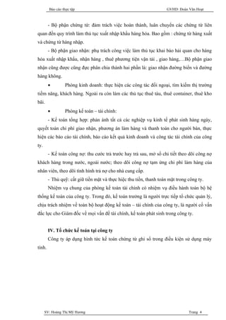 Báo cáo thực tập                                             GVHD: Đoàn Văn Hoạt



        - Bộ phận chứng từ: đảm trách việc hoàn thành, luân chuyển các chứng từ liên
quan đến quy trình làm thủ tục xuất nhập khẩu hàng hóa. Bao gồm : chứng từ hàng xuất
và chứng từ hàng nhập.
        - Bộ phận giao nhận: phụ trách công việc làm thủ tục khai báo hải quan cho hàng
hóa xuất nhập khẩu, nhận hàng , thuê phương tiện vận tải , giao hàng,…Bộ phận giao
nhận cũng được cũng đực phân chia thành hai phần là: giao nhận đường biển và đường
hàng không.
        •        Phòng kinh doanh: thực hiện các công tác đối ngoại, tìm kiếm thị trường
tiềm năng, khách hàng. Ngoài ra còn làm các thủ tục thuê tàu, thuê container, thuê kho
bãi.
        •        Phòng kế toán – tài chính:
        - Kế toán tổng hợp: phản ánh tất cả các nghiệp vụ kinh tế phát sinh hàng ngày,
quyết toán chi phí giao nhận, phương án làm hàng và thanh toán cho người bán, thực
hiện các báo cáo tài chính, báo cáo kết quả kinh doanh và công tác tài chính của công
ty.
        - Kế toán công nợ: thu cước trả trước hay trả sau, mở sổ chi tiết theo dõi công nợ
khách hàng trong nước, ngoài nước; theo dõi công nợ tạm ứng chi phí làm hàng của
nhân viên, theo dõi tình hình trả nợ cho nhà cung cấp.
        - Thủ quỹ: cất giữ tiền mặt và thực hiệc thu tiền, thanh toán mặt trong công ty.
        Nhiệm vụ chung của phòng kế toán tài chính có nhiệm vụ điều hành toàn bộ hệ
thống kế toán của công ty. Trong đó, kế toán trưởng là người trực tiếp tổ chức quản lý,
chịu trách nhiệm về toàn bộ hoạt động kế toán – tài chính của công ty, là người cố vấn
đắc lực cho Giám đốc về mọi vấn đề tài chính, kế toán phát sinh trong công ty.


        IV. Tổ chức kế toán tại công ty
        Công ty áp dụng hình tức kế toán chứng từ ghi sổ trong điều kiện sử dụng máy
tính.




      SV: Hoàng Thị Mỹ Hương                                                    Trang 4
 