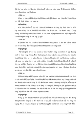 Báo cáo thực tập                                           GVHD: Đoàn Văn Hoạt



thủ tiền của công ty. Khuyến khích thanh toán qua ngân hàng để kiểm soát tốt hơn
trong thanh toán các khoản nợ
     - Rủi ro:
     Công ty khó có khả năng thu hồi được các khoản nợ bán chịu cho khách hàng
gây thất thoát tài sản của công ty.
     Biện pháp:
     Cần thiết phải thiết lập một chính sách bán chịu rõ ràng, lập danh sách và luôn
cập nhật thông tin về tình hình tài chính, vấn đề chi trả,.. của khách hàng. Trong
những môi trường kinh doanh có rủi ro cao, một biện pháp khá hữu hiệu là yêu cầu
khách hàng thế chấp tài sản hay ký quỹ.
     - Rủi ro:
     Chậm thu hồi các khoản nợ phải thu khách hàng, từ đó sẽ dẫn đến khoản nợ đó
khó có khả năng thu hồi được do khách hàng chìm vào lãng quên.
     Biện pháp:
      Kế toán phải liệt kê các khoản nợ phải thu theo từng nhóm tuổi để lập chương
trình về phân công đòi nợ. Nên thường xuyên thực hiện thủ tục gởi thông báo nợ cho
khách hàng. Điều này sẽ giúp cho đơn vị nhanh chóng thu hồi các khoản nợ phải thu,
mặt khác còn giúp đơn vị xác minh và điều chỉnh kịp thời những chênh lệch giữa số
liệu của hai bên. Thủ tục này có thể thực hiện định kỳ hàng tuần, hàng tháng hay hàng
năm, dưới nhiều hình thức như gửi fax, thư qua bưu điện hay nhân viên theo dõi công
nợ của hay bên đối chiếu trực tiếp với nhau.
     - Rủi ro:
     Hiện tại công ty không thực hiện việc xóa nợ cũng như chưa đưa ra các qui định
về xóa nợ do không có việc khách hàng không có khả năng trả nợ hay không muốn trả
nợ. Nhưng trên thực tế, đây là việc không thể không có trong tương lai, nếu xảy ra
trường hợp rủi ro trên, công ty sẽ bị động vì không có phương án giải quyết thích hợp
và việc treo mãi các khoản nợ khó đòi sẽ làm cho tài sản của công ty không phản ánh
đúng thực tế của nó, mất đi tính hiện hữu của nó.
     Biện pháp:
     Công ty nên đưa ra văn bản qui định về việc xóa các khoản nợ khó đòi. Hàng
tháng kiểm tra tổng số và đối chiếu với sổ cái, đối chiếu với sổ chi tiết của từng đối
tượng, đưa ra các giải pháp xử lý các khoản nợ phải trả kéo dài hoặc đang tranh chấp.



 SV: Hoàng Thị Mỹ Hương                                                   Trang 40
 