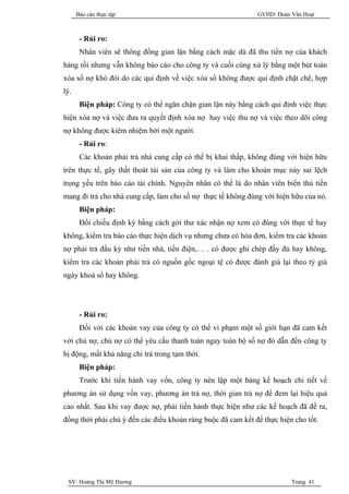 Báo cáo thực tập                                        GVHD: Đoàn Văn Hoạt



       - Rủi ro:
       Nhân viên sẽ thông đồng gian lận bằng cách mặc dù đã thu tiền nợ của khách
hàng rồi nhưng vẫn không báo cáo cho công ty và cuối cùng xử lý bằng một bút toán
xóa sổ nợ khó đòi do các qui định về việc xóa sổ không được qui định chặt chẽ, hợp
lý.
       Biện pháp: Công ty có thể ngăn chặn gian lận này bằng cách qui định việc thực
hiện xóa nợ và việc đưa ra quyết định xóa nợ hay việc thu nợ và việc theo dõi công
nợ không được kiêm nhiệm bởi một người.
       - Rủi ro:
       Các khoản phải trả nhà cung cấp có thể bị khai thấp, không đúng với hiện hữu
trên thực tế, gây thất thoát tài sản của công ty và làm cho khoản mục này sai lệch
trọng yếu trên báo cáo tài chính. Nguyên nhân có thể là do nhân viên biển thủ tiền
mang đi trả cho nhà cung cấp, làm cho số nợ thực tế không đúng với hiện hữu của nó.
       Biện pháp:
       Đối chiếu định kỳ bằng cách gởi thư xác nhận nợ xem có đúng với thực tế hay
không, kiểm tra báo cáo thực hiện dịch vụ nhưng chưa có hóa đơn, kiểm tra các khoản
nợ phải trả đầu kỳ như tiền nhà, tiền điện,… . có được ghi chép đầy đủ hay không,
kiểm tra các khoản phải trả có nguồn gốc ngoại tệ có được đánh giá lại theo tỷ giá
ngày khoá sổ hay không.




       - Rủi ro:
       Đối với các khoản vay của công ty có thể vi phạm một số giới hạn đã cam kết
với chủ nợ, chủ nợ có thể yêu cầu thanh toán ngay toàn bộ số nợ đó dẫn đến công ty
bị động, mất khả năng chi trả trong tạm thời.
       Biện pháp:
       Trước khi tiến hành vay vốn, công ty nên lập một bảng kế hoạch chi tiết về
phương án sử dụng vốn vay, phương án trả nợ, thời gian trả nợ để đem lại hiệu quả
cao nhất. Sau khi vay được nợ, phải tiến hành thực hiện như các kế hoạch đã đề ra,
đồng thời phải chú ý đến các điều khoản ràng buộc đã cam kết để thực hiện cho tốt.




 SV: Hoàng Thị Mỹ Hương                                                  Trang 41
 