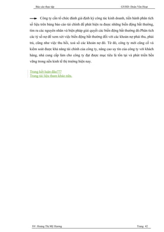 Báo cáo thực tập                                          GVHD: Đoàn Văn Hoạt



       Công ty cần tổ chức đánh giá định kỳ công tác kinh doanh, tiến hành phân tích
số liệu trên bảng báo cáo tài chính để phát hiện ra được những biến động bất thường,
tìm ra các nguyên nhân và biện pháp giải quyết các biến động bất thường đó.Phân tích
các tỷ số nợ để xem xét việc biến động bất thường đối với các khoản nợ phải thu, phải
trả, cũng như việc thu hồi, xoá sổ các khoản nợ đó. Từ đó, công ty mới cũng cố và
kiểm soát được khả năng tài chính của công ty, nâng cao uy tín của công ty với khách
hàng, nhà cung cấp làm cho công ty đạt được mục tiêu là tồn tại và phát triển bền
vững trong nền kinh tế thị trường hiện nay.

Trang kết luận đâu???
Trang tài liệu tham khảo nữa.




 SV: Hoàng Thị Mỹ Hương                                                  Trang 42
 