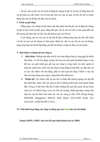 Báo cáo thực tập                                             GVHD: Đoàn Văn Hoạt



   - Sổ cái: căn cứ ghi vào sổ cái là sổ đăng ký chứng từ ghi sổ, là loại sổ dùng làm căn
cứ để kiểm tra, đối chiếu với số liệu ghi trên các loại sổ quỹ, sổ thẻ chi tiết và được
dùng làm căn cứ để lập các Báo cáo tài chính.
3. Trình tự ghi chép:
   - Hằng ngày, các chứng từ gốc được sắp xếp, phân loại để ghi vào sổ đăng ký chứng
từ ghi sổ theo trình tự thời gian, đồng thời ghi vào sổ, thẻ chi tiết có liên quan đến các
đối tượng cần theo dõi chi tiết. Sau đó định kỳ ghi vào Sổ cái.
   - Cuối tháng, căn cứ vào các sổ chi tiết để lập ra Bảng tổng hợp chi tiết, đối chiếu
với Sổ cái của các tài khoản có liên quan. Định kỳ, căn cứ vào Sổ cái các tài khoản,
bảng tổng hợp chi tiết để lập Bảng cân đối tài khoản và lập các Báo cáo tài chính.


V. Khó khăn và thuận lợi của công ty
     1.    Khó khăn: Những năm đầu mới đi vào hoạt động công ty cũng gặp rất nhiều
          khó khăn về vốn lưu động, sự hạn chế của các mối quan hệ khách hàng và các
          đối tác, sự cạnh tranh gay gắt của các công ty trong nước và nước ngoài có
          tiềm lực mạnh hơn. Lĩnh vực mà công ty hoạt động là một lĩnh vực đặc thù, rủi
          ro cao, cần nhiều vốn lưu động, phải có mối quan hệ rộng. Chính vì vậy mà
          làm cho hoạt động của công ty càng thêm khó khăn hơn.
     2. Thuận lợi: Tuy nhiên, nhờ sự học hỏi và phấn đấu không ngừng của tập thể
          ban lãnh đạo, nhân viên mà công ty đã có những chiến lược kinh doanh đúng
          đắn. Công ty C&I bước đầu đã có được những kết quả khả quan, đã tạo được
          niềm tin với khách hàng và uy tín trên thị trường, thiếp lập được mạng lưới
          hợp tác vận tải biển trên toàn cầu với các công ty như: UFS (Hong Kong),
          RONGDE (Singapore), MOLAF (Hàn Quốc), ECU-LINE (Châu Âu),
          GALAXY và DECOLINE ( USA),…


VI. Tình hình hoạt động của công ty thông qua các bảng báo cáo tài chính:




   (bảng CĐSPS ,CĐKT, báo cáo kết quả kinh doanh của cty 2005)




   SV: Hoàng Thị Mỹ Hương                                                     Trang 6
 