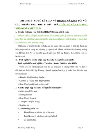 Báo cáo thực tập                                          GVHD: Đoàn Văn Hoạt




       CHƯƠNG 2 : CƠ SỞ LÝ LUẬN VỀ HTKSNB VÀ KSNB ĐỐI VỚI
CÁC KHOẢN PHẢI THU & PHẢI TRẢ (TIÊU ĐỀ CỦA CHƯƠNG
KHÔNG NÊN VIẾT TẮT)
I. Sự cần thiết của việc thiết lập HTKSNB trong một tổ chức
   Để hạn chế và đối phó với tất cả các rủi ro trong quàn lý nên các nhà quản lý cần
phải thiết lập hệ thống kiểm soát nội bộ chứ không phải duy nhất là công ty muốn làm
ăn có hiệu quả đâu. Xem lại ý này!
   Một công ty muốn làm ăn có hiệu quả thì trước tiên nhà quản lý phải áp dụng các
biện pháp quản trị trong nội bộ công ty, quản lý tốt vấn đề tài chính là một trong những
vấn đề then chốt. Vì vậy mà nhà quản lý cần phải thiết lập được hệ thống kiểm soát nội
bộ hiệu quả.
II. Định nghĩa và các bộ phận hợp thành hệ thống kiểm soát nội bộ
1. Định nghĩa kiểm soát nội bộ: (Theo báo cáo của COSO – năm 1992)
    “Kiểm soát nội bộ là một quá trình do các nhà quản lý và mọi nhân viên của đơn vị
chi phối, nó đước thiết lập để cung cấp một sự đảm bảo hợp lý nhằm thực hiện ba mục
tiêu dưới đây:
   - Báo cáo tài chính đáng tin cậy.
   - Các luật lệ và quy định được tuân thủ.
   - Hoạt động hữu hiệu và có hiệu quả.”
2. Các bộ phận hợp thành hệ thống kiểm soát nội bộ:
   - Môi trường kiểm soát
   - Đánh giá rủi ro
   - Hoạt động kiểm soát
   - Thông tin - truyền thông
   - Sự giám sát
   a. Môi trường kiểm soát
           Tính chính trực và các giá trị đạo đức
           Triết lý quản lý và phong cách điều hành
           Cơ cấu tổ chức


   SV: Hoàng Thị Mỹ Hương                                                   Trang 7
 