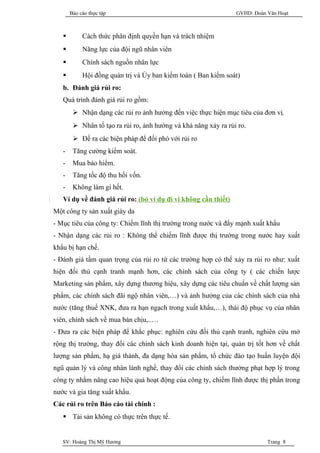 Báo cáo thực tập                                          GVHD: Đoàn Văn Hoạt



           Cách thức phân định quyền hạn và trách nhiệm
           Năng lực của đội ngũ nhân viên
           Chính sách nguồn nhân lực
           Hội đồng quản trị và Ủy ban kiểm toán ( Ban kiểm soát)
   b. Đánh giá rủi ro:
   Quá trình đánh giá rủi ro gồm:
         Nhận dạng các rủi ro ảnh hưởng đến việc thực hiện mục tiêu của đơn vị.
         Nhân tố tạo ra rủi ro, ảnh hưởng và khả năng xảy ra rủi ro.
         Đề ra các biện pháp để đối phó với rủi ro
   -    Tăng cường kiểm soát.
   -    Mua bảo hiểm.
   -    Tăng tốc độ thu hồi vốn.
   -    Không làm gì hết.
   Ví dụ về đánh giá rủi ro: (bỏ ví dụ đi vi không cần thiết)
Một công ty sản xuất giày da
- Mục tiêu của công ty: Chiếm lĩnh thị trường trong nước và đẩy mạnh xuất khẩu
- Nhận dạng các rủi ro : Không thể chiếm lĩnh được thị trường trong nước hay xuất
khẩu bị hạn chế.
- Đánh giá tầm quan trọng của rủi ro từ các trường hợp có thể xảy ra rủi ro như: xuất
hiện đối thủ cạnh tranh mạnh hơn, các chính sách của công ty ( các chiến lược
Marketing sản phẩm, xây dựng thương hiệu, xây dựng các tiêu chuẩn về chất lượng sản
phẩm, các chính sách đãi ngộ nhân viên,…) và ảnh hưởng của các chính sách của nhà
nước (tăng thuế XNK, đưa ra hạn ngạch trong xuất khẩu,…), thái độ phục vụ của nhân
viên, chính sách về mua bán chịu,..…
- Đưa ra các biện pháp để khắc phục: nghiên cứu đối thủ cạnh tranh, nghiên cứu mở
rộng thị trường, thay đổi các chính sách kinh doanh hiện tại, quản trị tốt hơn về chất
lượng sản phẩm, hạ giá thành, đa dạng hóa sản phẩm, tổ chức đào tạo huấn luyện đội
ngũ quản lý và công nhân lành nghề, thay đổi các chính sách thưởng phạt hợp lý trong
công ty nhằm nâng cao hiệu quả hoạt động của công ty, chiếm lĩnh được thị phần trong
nước và gia tăng xuất khẩu.
Các rủi ro trên Báo cáo tài chính :
    Tài sản không có thực trên thực tế.


   SV: Hoàng Thị Mỹ Hương                                                   Trang 8
 