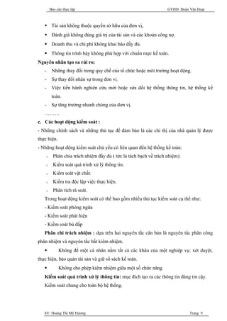 Báo cáo thực tập                                           GVHD: Đoàn Văn Hoạt



    Tài sản không thuộc quyền sở hữu của đơn vị,
    Đánh giá không đúng giá trị của tài sản và các khoản công nợ.
    Doanh thu và chi phí không khai báo đầy đủ.
    Thông tin trình bày không phù hợp với chuẩn mực kế toán.
Nguyên nhân tạo ra rủi ro:
   -     Những thay đổi trong quy chế của tổ chức hoặc môi trường hoạt động.
   -     Sự thay đổi nhân sự trong đơn vị.
   -     Việc tiến hành nghiên cứu mới hoặc sửa đổi hệ thống thông tin, hệ thống kế
         toán.
   -     Sự tăng trưởng nhanh chóng của đơn vị.
   ………
c. Các hoạt động kiểm soát :
- Những chính sách và những thủ tục để đảm bảo là các chỉ thị của nhà quản lý được
thực hiện.
- Những hoạt động kiểm soát chủ yếu có liên quan đến hệ thống kế toán:
    o     Phân chia trách nhiệm đầy đủ ( tức là tách bạch về trách nhiệm).
    o     Kiểm soát quá trình xử lý thông tin.
    o     Kiểm soát vật chất.
    o     Kiểm tra độc lập việc thực hiện.
    o     Phân tích rà soát.
   Trong hoạt động kiểm soát có thể bao gồm nhiều thủ tục kiểm soát cụ thể như:
   - Kiểm soát phòng ngừa
   - Kiểm soát phát hiện
   - Kiểm soát bù đắp
   Phân chi trách nhiệm : dựa trên hai nguyên tắc căn bản là nguyên tắc phân công
phân nhiệm và nguyên tắc bất kiêm nhiệm.
            Không để một cá nhân nắm tất cả các khâu của một nghiệp vụ: xét duyệt,
thực hiện, bảo quản tài sản và giữ sổ sách kế toán.
            Không cho phép kiêm nhiệm giữa một số chức năng
   Kiểm soát quá trình xử lý thông tin: mục đích tạo ra các thông tin đáng tin cậy.
   Kiểm soát chung cho toàn bộ hệ thống.




   SV: Hoàng Thị Mỹ Hương                                                     Trang 9
 