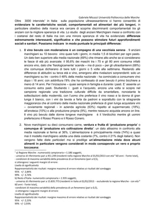 Gabriele Micozzi Università Politecnica delle Marche
Oltre 3000 interviste1
in Italia sulla popolazione ultrasessantenne ci hanno consentito di
evidenziare le caratteristiche sociali, comportamentali ed alimentari dei più longevi, in
particolare obiettivo della ricerca era cercare di scoprire discriminanti comportamentali tra gli
anziani con la migliore speranza di vita. Lo studio degli anziani Marchigiani messi a confronto con
i coetanei del resto di Italia ma con una minore speranza di vita ha evidenziato differenze
estremamente interessanti, significative e che possono stimolare futuri approfondimenti
sociali e sanitari. Possiamo indicare in modo puntuale le principali differenze:
1. Il vino bevuto con moderazione è un compagno di una vecchiaia serena . 9 anziani
marchigiani su 10 bevono vino quasi tutti i giorni, in media 1,5 di bicchieri per ogni pasto.
Un dato ben superiore alla media nazionale (69%) che rimane alto anche se si considerano
le fasce di età più avanzate: il 95,6% dei maschi tra i 75 e gli 80 anni consuma infatti
ancora vino, dato che ‘fisiologicamente’ scende – ma di poco – per gli ultraottantenni (68%)
che comunque dichiarano di bere tutti i giorni o 5 volte alla settimana. Restando alle
differenze di abitudini su terza età e vino, emergono altre rivelazioni sorprendenti: solo un
marchigiano su tre - contro il 48% della media nazionale - ha cominciato a consumare vino
dopo i 18 anni; con addirittura l’8% che ha confessato di aver bevuto il primo bicchiere a
meno di 14 anni. Per l’iniziazione – quasi sempre in famiglia e durante i pasti. E’ assente un
consumo extra pasti. Studiando i gusti e l’acquisto, ancora una volta si scopre nel
campione regionale una tradizione culturale difficile da smantellare, nonostante le
sollecitazioni della modernità, con l’uomo che preferisce il vino rosso e la donna di gran
lunga il bianco, con i vini da tavola a farla da padroni e soprattutto con la stragrande
maggioranza che al contrario della media nazionale preferisce di gran lunga acquistare vini
– ovviamente regionali - in azienda agricola (63%) rispetto al supermercato (18%),
all’enoteca (10%) o alla produzione propria (9%), mentre nessuno acquista ancora on line.
Il vino più bevuto dalle donne longeve marchigiane è il Verdicchio mentre gli uomini
preferiscono il Rosso Piceno e il Rosso Conero.
2. Nove marchigiani su dieci consumano carne, verdura e frutta di ‘produzione propria’ o
comunque di ‘produzione e/o coltivazione diretta’: un dato altissimo in confronto alla
media nazionale si ferma al 36%. L’alimentazione è principalmente mista (74%) e quasi
mai il modello marchigiano adotta una dieta costante (7%, contro il 21% degli italiani). Non
vengono fatte diete particolari ma si predilige un’alimentazione mista dove alcuni
alimenti in particolare vengono considerati in modo consapevole un vero e proprio
toccasana:
1
a) Regione Marche : numerosità campionaria = 1.186 soggetti,
- universo di riferimento pari a 451.249 (residenti nella regione Marche al 01/01/2013 con età ³ 60 anni - Fonte Istat),
- condizioni di massima variabilità della prevalenza di un fenomeno (pari a 0,5),
si ottengono i seguenti margini di errore:
Livello di significatività
Rappresentatività dei risultati: margine massimo di errore relativo ai risultati del sondaggio
95% +/- 2,84%
99% +/- 3,74%
b) Resto d'Italia- numerosità campionaria = 1.935 soggetti,
- universo di riferimento pari a 15.835.773 (residenti in Italia al 01/01/2013 - escludendo la regione Marche - con età ³
60 anni - Fonte Istat),
-condizioni di massima variabilità della prevalenza di un fenomeno (pari a 0,5),
si ottengono i seguenti margini di errore:
Livello di significatività
Rappresentatività dei risultati: margine massimo di errore relativo ai risultati del sondaggio
95% +/- 2,23%
99% +/- 2,93%
 