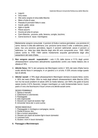 Gabriele Micozzi Università Politecnica delle Marche
• Legumi
• Vino rosso
• Olio extra vergine di oliva delle Marche
• Mele e frutta di casa
• Passata di pomodori fatta in casa
• Cavoli, gobbi, verza
• Aglio e cipolle
• Pesce azzurro
• Cicoria ed erbe di campo
• Carni Bianche : piccione, pollo, faraona, coniglio, tacchino
• Carne bovina di razza marchigiana
Mediamente vengono consumate 4 porzioni di frutta e verdura giornaliere, una porzione di
carne bianca 3 volte alla settimana, una porzione carne rossa 2 volte a settimana, pasta,
pane, riso una porzione giornaliera, legumi 3 porzioni settimanali, pesce 2 porzioni a
settimana. La dieta tipo delle Marche degli ultra 60 anni comprende circa 1500 -1600
calorie contro le 1700 -1800 calorie mediamente acquisite giornalmente dagli ultra
sessantenni del resto d’Italia.
3. Non vengono assunti superalcolici : solo il 2% delle donne e l’11% degli uomini
ultrasessantenni consumano abitualmente superalcolici contro una media italiana che si
attesta al 16%.
4. Attività fisica: l’84 % del campione dei Marchigiani contro il 54% del resto d’Italia hanno
svolto attività fisica in campagna, in un giardino o in un’orto. Il 33% ancora svolge questo
tipo di attività.
5. Attivita’ sociali : il 78% degli ultrasessantenni Marchigiani dichiara di essere felice, contro
il 60% del resto d’Italia. Oltre la metà degli abitanti ultrasessantenni delle Marche (53%)
non ha mai avuto problemi di salute (34% la media italiana), con l’84% che gode di buona
salute (contro il 61% Secondo i longevi marchigiani un ruolo fondamentale hanno i buoni
pasti e il vino che favoriscono il buon umore e le attività sociali come :
SESSO FEMMINILE:
1. Spesa e mercato
2. Catechismo e volontariato
3. Passeggiate
4. Gite organizzate
5. Giocare con nipoti ed aiutare i figli
6. Universita’ terza eta’ e corsi cucina
SESSO MASCHILE:
1. Passeggiate in montagna e campagna, caccia
2. Partite di bocce, bici,
3. Bar e riunioni associative
4. Giocare con nipoti ed aiutare figli in lavori domestici
5. Lavorare l’orto
6. Aiutare i vicini in lavori domestici
6. Paesaggio e Marcheterapia
 